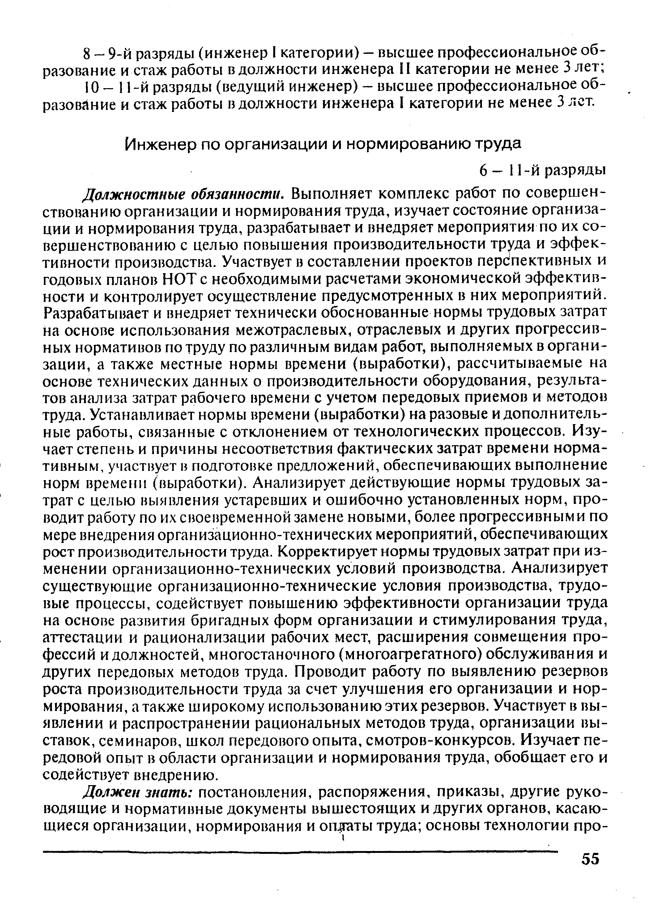 Должностные обязанности. Выполняет комплекс работ по совершенствованию организации и нормирования труда, изучает состояние организации и нормирования труда, разрабатывает и внедряет мероприятия по их совершенствованию с целью повышения производительности труда и эффективности производства. Участвует в составлении проектов перспективных и годовых планов НОТ с необходимыми расчетами экономической эффективности и контролирует осуществление предусмотренных в них мероприятий. Разрабатывает и внедряет технически обоснованные нормы трудовых затрат на основе использования межотраслевых, отраслевых и других прогрессивных нормативов по труду по различным видам работ, выполняемых в организации, а также местные нормы времени (выработки), рассчитываемые на основе технических данных о производительности оборудования, результатов анализа затрат рабочего времени с учетом передовых приемов и-методов труда. Устанавливает нормы времени (выработки) на разовые и дополнительные работы, связанные с отклонением от технологических процессов. Изучает степень и причины несоответствия фактических затрат времени нормативным, участвует в подготовке предложений, обеспечивающих выполнение норм времени (выработки). Анализирует действующие нормы трудовых затрат с целью выявления устаревших и ошибочно установленных норм, проводит работу по их своевременной замене новыми, более прогрессивным и по мере внедрения организационно-технических мероприятий, обеспечивающих рост производительности труда. Корректирует нормы трудовых затрат при изменении организационно-технических условий производства. Анализирует существующие организационно-технические условия производства, трудовые процессы, содействует повышению эффективности организации труда на основе развития бригадных форм организации и стимулирования труда, аттестации и рационализации рабочих мест, расширения совмещения профессий и должностей, многостаночного (многоагрегатного) обслуживания и других передовых методов труда. Проводит работу по выявлению резервов роста производительности труда за счет улучшения его организации и нормирования, а также широкому использованию этих резервов. Участвует в выявлении и распространении рациональных методов труда, организации выставок, семинаров, школ передового опыта, смотров-конкурсов. Изучает передовой опыт в области организации и нормирования труда, обобщает его и содействует внедрению.
