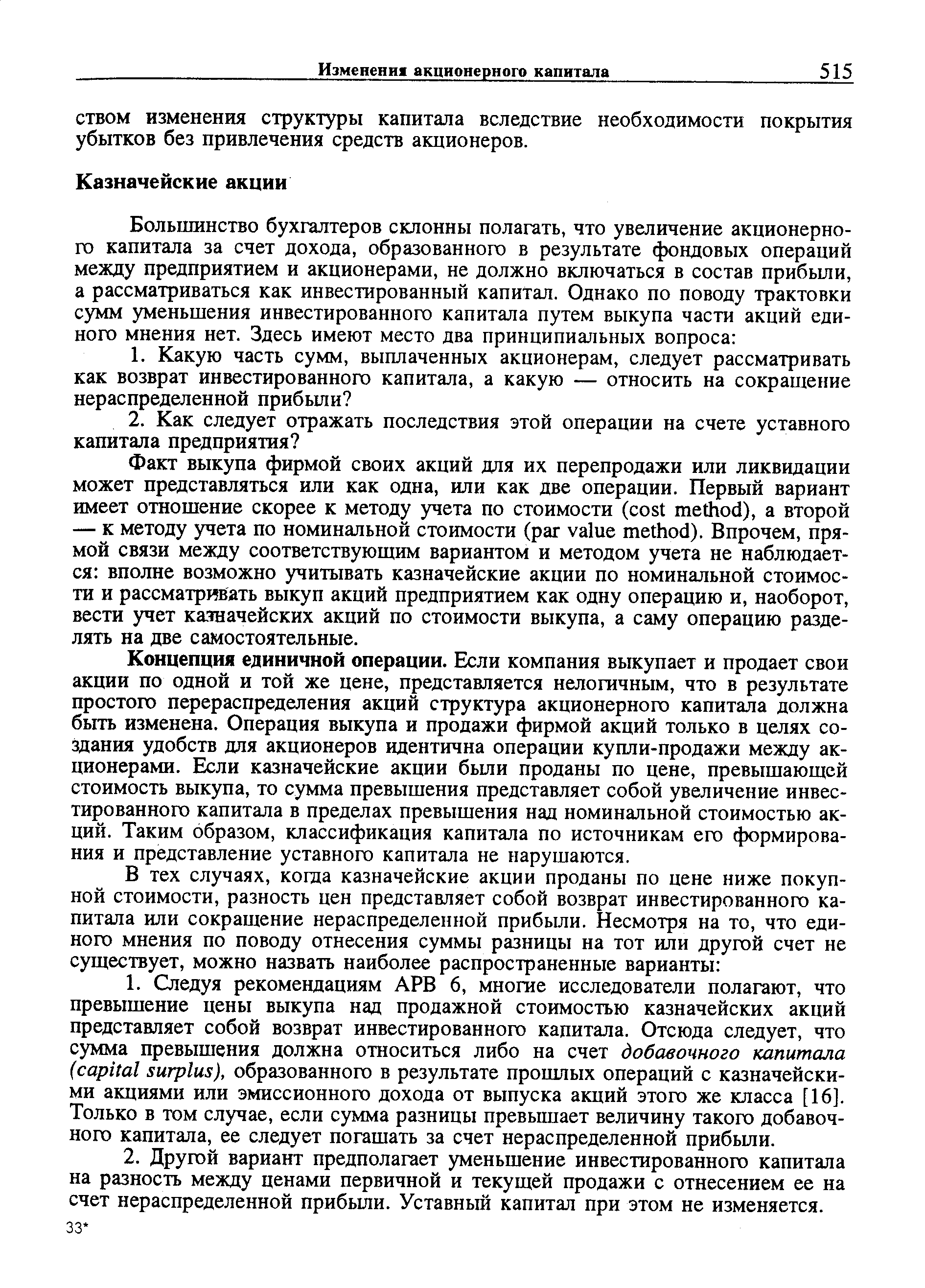 Концепция единичной операции. Если компания выкупает и продает свои акции по одной и той же цене, представляется нелогичным, что в результате простого перераспределения акций структура акционерного капитала должна быть изменена. Операция выкупа и продажи фирмой акций только в целях создания удобств для акционеров идентична операции купли-продажи между акционерами. Если казначейские акции были проданы по цене, превышающей стоимость выкупа, то сумма превышения представляет собой увеличение инвестированного капитала в пределах превышения над номинальной стоимостью акций. Таким образом, классификация капитала по источникам его формирования и представление уставного капитала не нарушаются.
