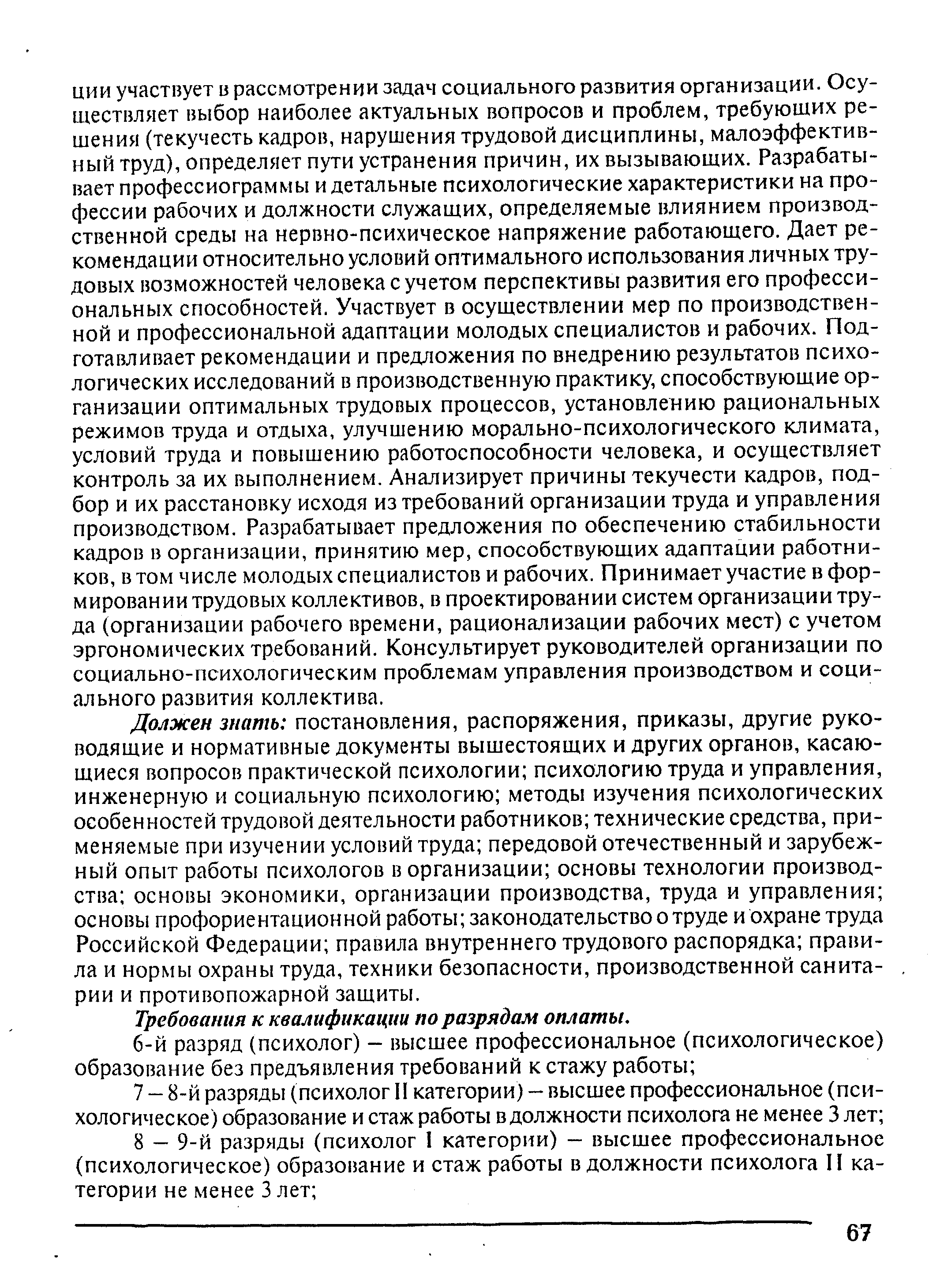 Должен знать постановления, распоряжения, приказы, другие руководящие и нормативные документы вышестоящих и других органов, касающиеся вопросов практической психологии психологию труда и управления, инженерную и социальную психологию методы изучения психологических особенностей трудовой деятельности работников технические средства, применяемые при изучении условий труда передовой отечественный и зарубежный опыт работы психологов в организации основы технологии производства основы экономики, организации производства, труда и управления основы профориентационной работы законодательство о труде и охране труда Российской Федерации правила внутреннего трудового распорядка правила и нормы охраны труда, техники безопасности, производственной санитарии и противопожарной защиты.
