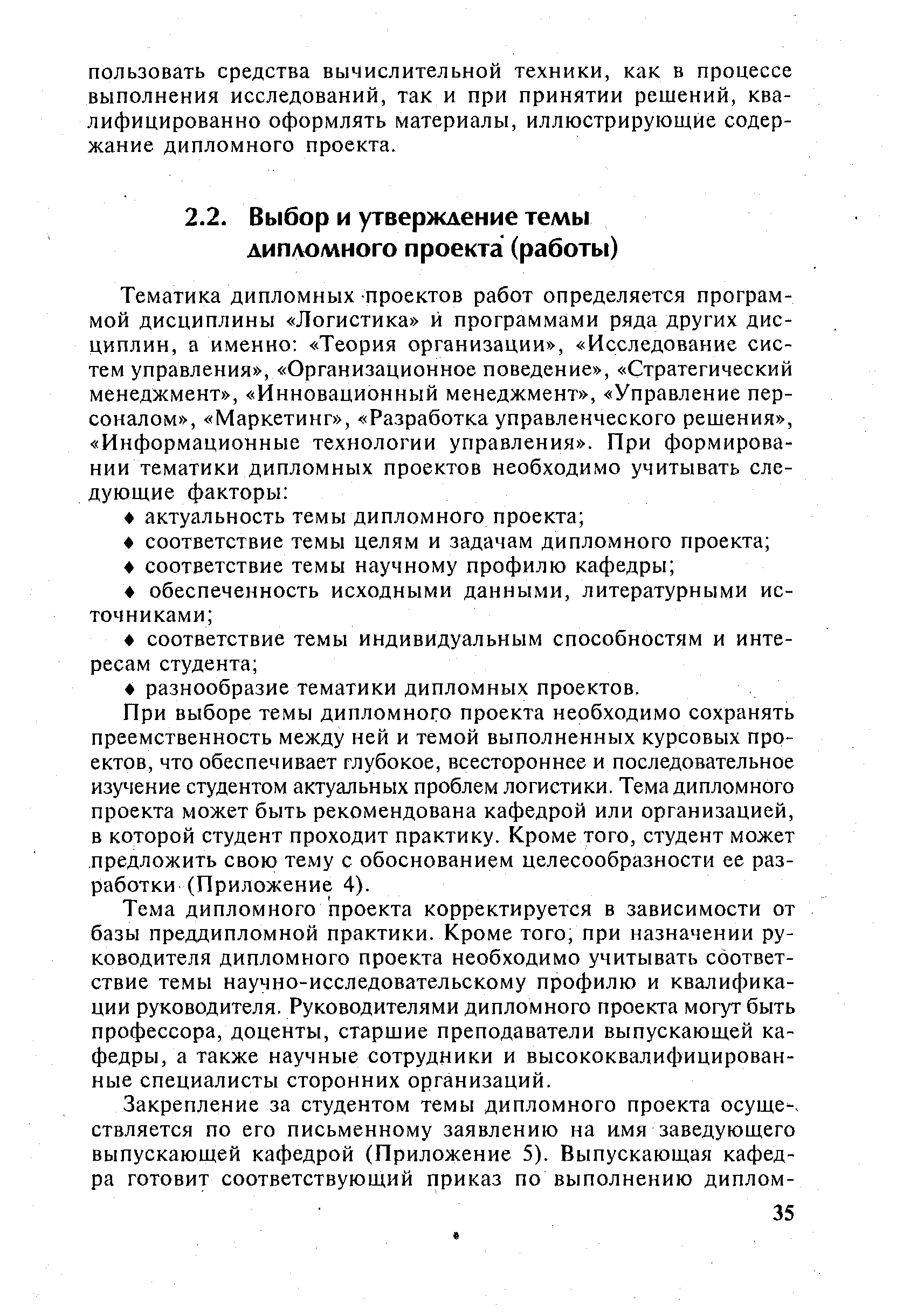 При выборе темы дипломного проекта необходимо сохранять преемственность между ней и темой выполненных курсовых проектов, что обеспечивает глубокое, всестороннее и последовательное изучение студентом актуальных проблем логистики. Тема дипломного проекта может быть рекомендована кафедрой или организацией, в которой студент проходит практику. Кроме того, студент может предложить свою тему с обоснованием целесообразности ее разработки (Приложение 4).
