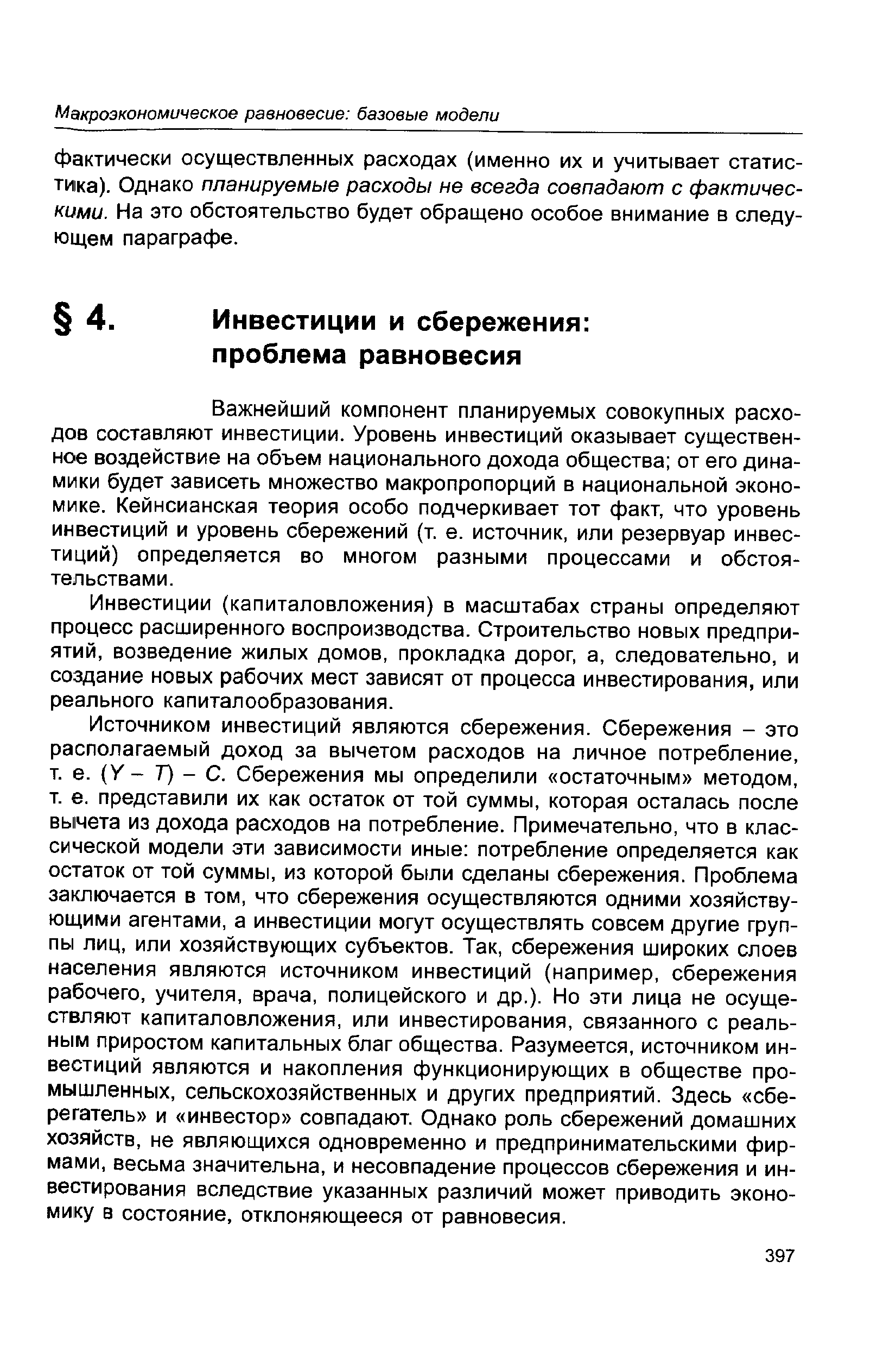 Источником инвестиций являются сбережения. Сбережения - это располагаемый доход за вычетом расходов на личное потребление, т. е. (У- Т) - С. Сбережения мы определили остаточным методом, т. е. представили их как остаток от той суммы, которая осталась после вычета из дохода расходов на потребление. Примечательно, что в классической модели эти зависимости иные потребление определяется как остаток от той суммы, из которой были сделаны сбережения. Проблема заключается в том, что сбережения осуществляются одними хозяйствующими агентами, а инвестиции могут осуществлять совсем другие группы лиц, или хозяйствующих субъектов. Так, сбережения широких слоев населения являются источником инвестиций (например, сбережения рабочего, учителя, врача, полицейского и др.). Но эти лица не осуществляют капиталовложения, или инвестирования, связанного с реальным приростом капитальных благ общества. Разумеется, источником инвестиций являются и накопления функционирующих в обществе промышленных, сельскохозяйственных и других предприятий. Здесь сберегатель и инвестор совпадают. Однако роль сбережений домашних хозяйств, не являющихся одновременно и предпринимательскими фирмами, весьма значительна, и несовпадение процессов сбережения и инвестирования вследствие указанных различий может приводить экономику в состояние, отклоняющееся от равновесия.
