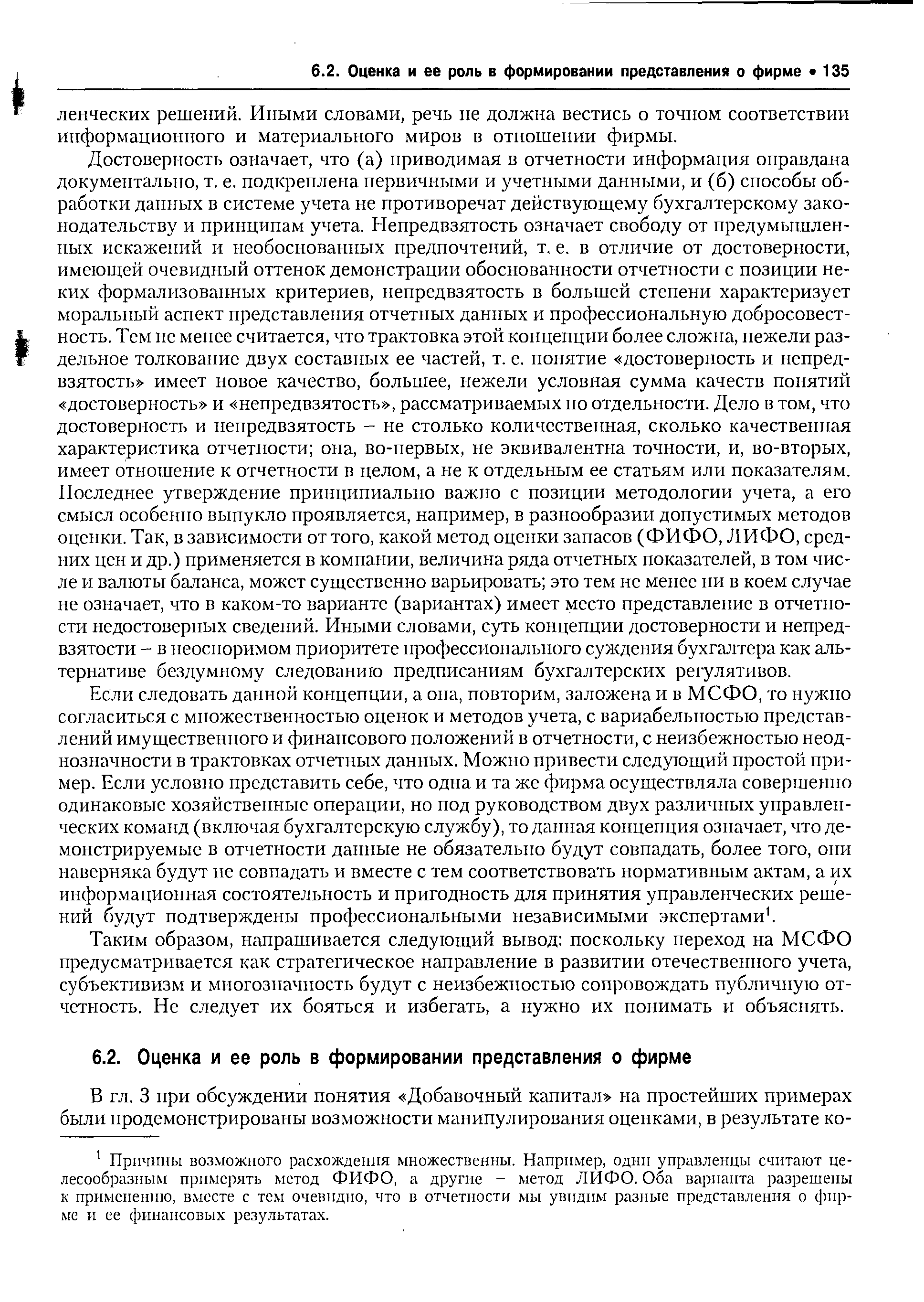 Достоверность означает, что (а) приводимая в отчетности информация оправдана документально, т. е. подкреплена первичными и учетными данными, и (б) способы обработки данных в системе учета не противоречат действующему бухгалтерскому законодательству и принципам учета. Непредвзятость означает свободу от предумышленных искажений и необоснованных предпочтений, т. е. в отличие от достоверности, имеющей очевидный оттенок демонстрации обоснованности отчетности с позиции неких формализованных критериев, непредвзятость в большей степени характеризует моральный аспект представления отчетных данных и профессиональную добросовестность. Тем не менее считается, что трактовка этой концепции более сложна, нежели раздельное толкование двух составных ее частей, т. е. понятие достоверность и непредвзятость имеет новое качество, большее, нежели условная сумма качеств понятий достоверность и непредвзятость , рассматриваемых по отдельности. Дело в том, что достоверность и непредвзятость - не столько количественная, сколько качественная характеристика отчетности она, во-первых, не эквивалентна точности, и, во-вторых, имеет отношение к отчетности в целом, а не к отдельным ее статьям или показателям. Последнее утверждение принципиально важно с позиции методологии учета, а его смысл особенно выпукло проявляется, например, в разнообразии допустимых методов оценки. Так, в зависимости от того, какой метод оценки запасов (ФИФО, ЛИФО, средних цен и др.) применяется в компании, величина ряда отчетных показателей, в том числе и валюты баланса, может существенно варьировать это тем не менее ни в коем случае не означает, что в каком-то варианте (вариантах) имеет место представление в отчетности недостоверных сведений. Иными словами, суть концепции достоверности и непредвзятости - в неоспоримом приоритете профессионального суждения бухгалтера как альтернативе бездумному следованию предписаниям бухгалтерских регулятивов.
