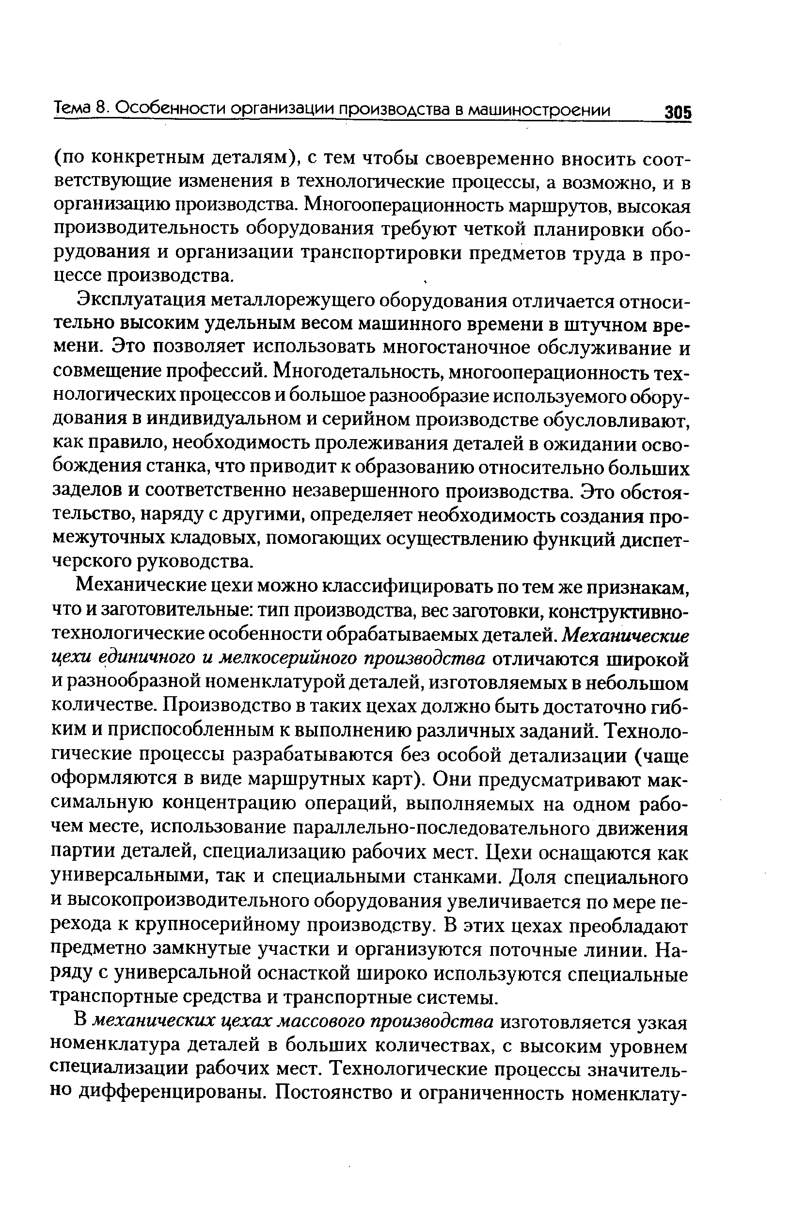 Механические цехи можно классифицировать по тем же признакам, что и заготовительные тип производства, вес заготовки, конструктивно-технологические особенности обрабатываемых деталей. Механические цехи единичного и мелкосерийного производства отличаются широкой и разнообразной номенклатурой деталей, изготовляемых в небольшом количестве. Производство в таких цехах должно быть достаточно гибким и приспособленным к выполнению различных заданий. Технологические процессы разрабатываются без особой детализации (чаще оформляются в виде маршрутных карт). Они предусматривают максимальную концентрацию операций, выполняемых на одном рабочем месте, использование параллельно-последовательного движения партии деталей, специализацию рабочих мест. Цехи оснащаются как универсальными, так и специальными станками. Доля специального и высокопроизводительного оборудования увеличивается по мере перехода к крупносерийному производству. В этих цехах преобладают предметно замкнутые участки и организуются поточные линии. Наряду с универсальной оснасткой широко используются специальные транспортные средства и транспортные системы.
