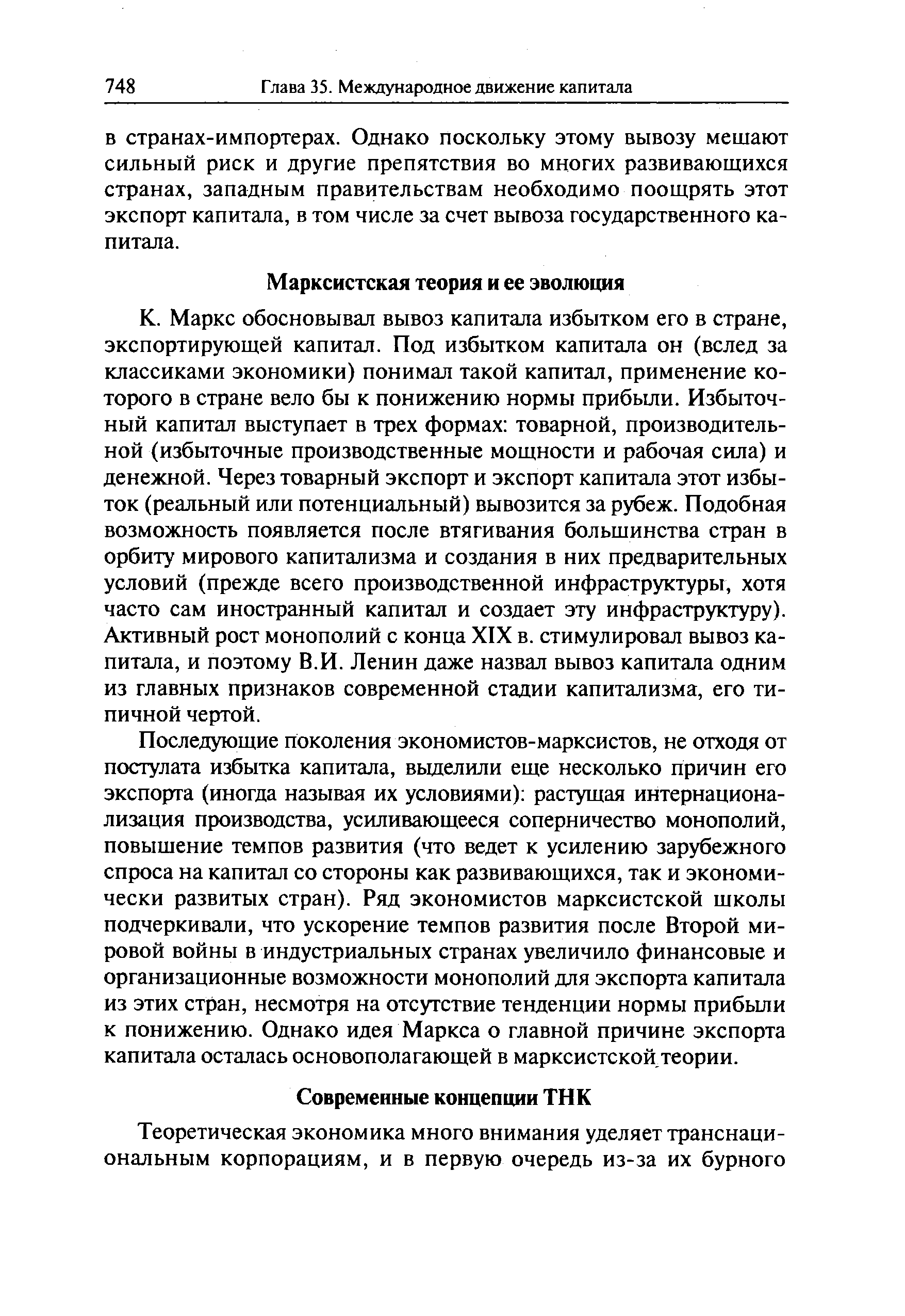 Маркс обосновывал вывоз капитала избытком его в стране, экспортирующей капитал. Под избытком капитала он (вслед за классиками экономики) понимал такой капитал, применение которого в стране вело бы к понижению нормы прибыли. Избыточный капитал выступает в трех формах товарной, производительной (избыточные производственные мощности и рабочая сила) и денежной. Через товарный экспорт и экспорт капитала этот избыток (реальный или потенциальный) вывозится за рубеж. Подобная возможность появляется после втягивания большинства стран в орбиту мирового капитализма и создания в них предварительных условий (прежде всего производственной инфраструктуры, хотя часто сам иностранный капитал и создает эту инфраструктуру). Активный рост монополий с конца XIX в. стимулировал вывоз капитала, и поэтому В.И. Ленин даже назвал вывоз капитала одним из главных признаков современной стадии капитализма, его типичной чертой.
