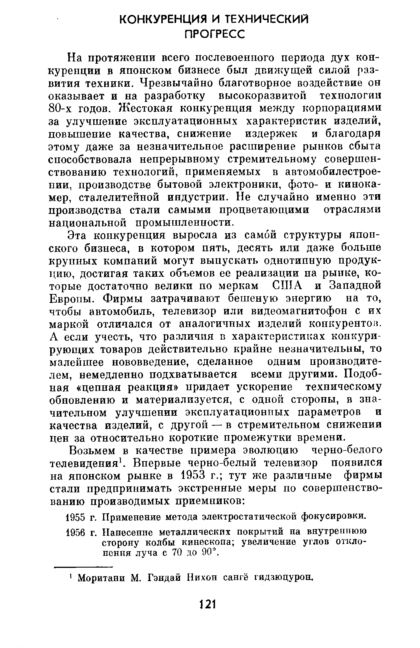 На протяжении всего послевоенного периода дух конкуренции в японском бизнесе был движущей силой развития техники. Чрезвычайно благотворное воздействие он оказывает и на разработку высокоразвитой технологии 80-х годов. Жестокая конкуренция между корпорациями за улучшение эксплуатационных характеристик изделий, повышение качества, снижение издержек и благодаря этому даже за незначительное расширение рынков сбыта способствовала непрерывному стремительному совершенствованию технологий, применяемых в автомобилестроении, производстве бытовой электроники, фото- и кинокамер, сталелитейной индустрии. Не случайно именно эти производства стали самыми процветающими отраслями национальной промышленности.
