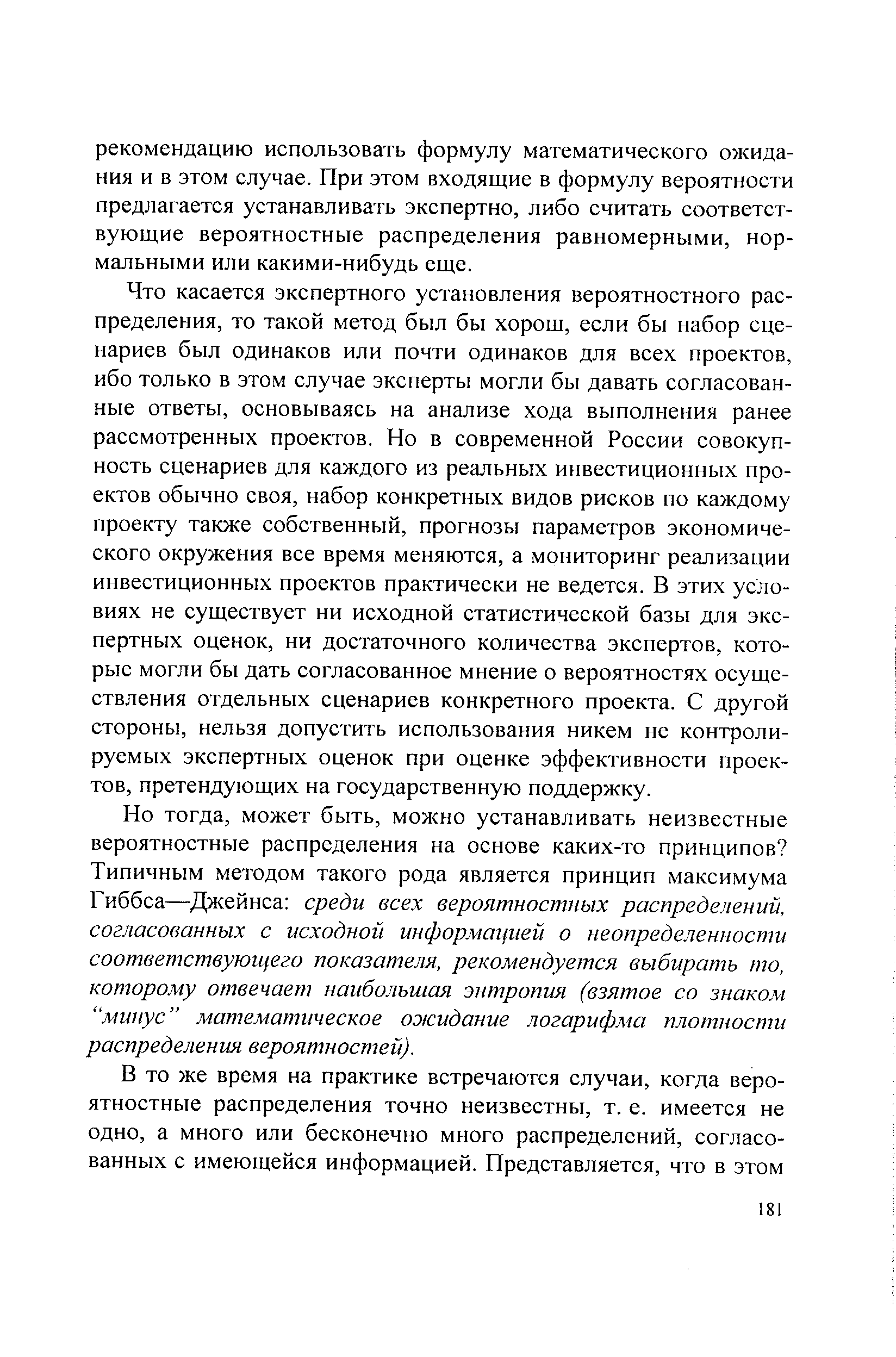 Что касается экспертного установления вероятностного распределения, то такой метод был бы хорош, если бы набор сценариев был одинаков или почти одинаков для всех проектов, ибо только в этом случае эксперты могли бы давать согласованные ответы, основываясь на анализе хода выполнения ранее рассмотренных проектов. Но в современной России совокупность сценариев для каждого из реальных инвестиционных проектов обычно своя, набор конкретных видов рисков по каждому проекту также собственный, прогнозы параметров экономического окружения все время меняются, а мониторинг реализации инвестиционных проектов практически не ведется. В этих условиях не существует ни исходной статистической базы для экспертных оценок, ни достаточного количества экспертов, которые могли бы дать согласованное мнение о вероятностях осуществления отдельных сценариев конкретного проекта. С другой стороны, нельзя допустить использования никем не контролируемых экспертных оценок при оценке эффективности проектов, претендующих на государственную поддержку.
