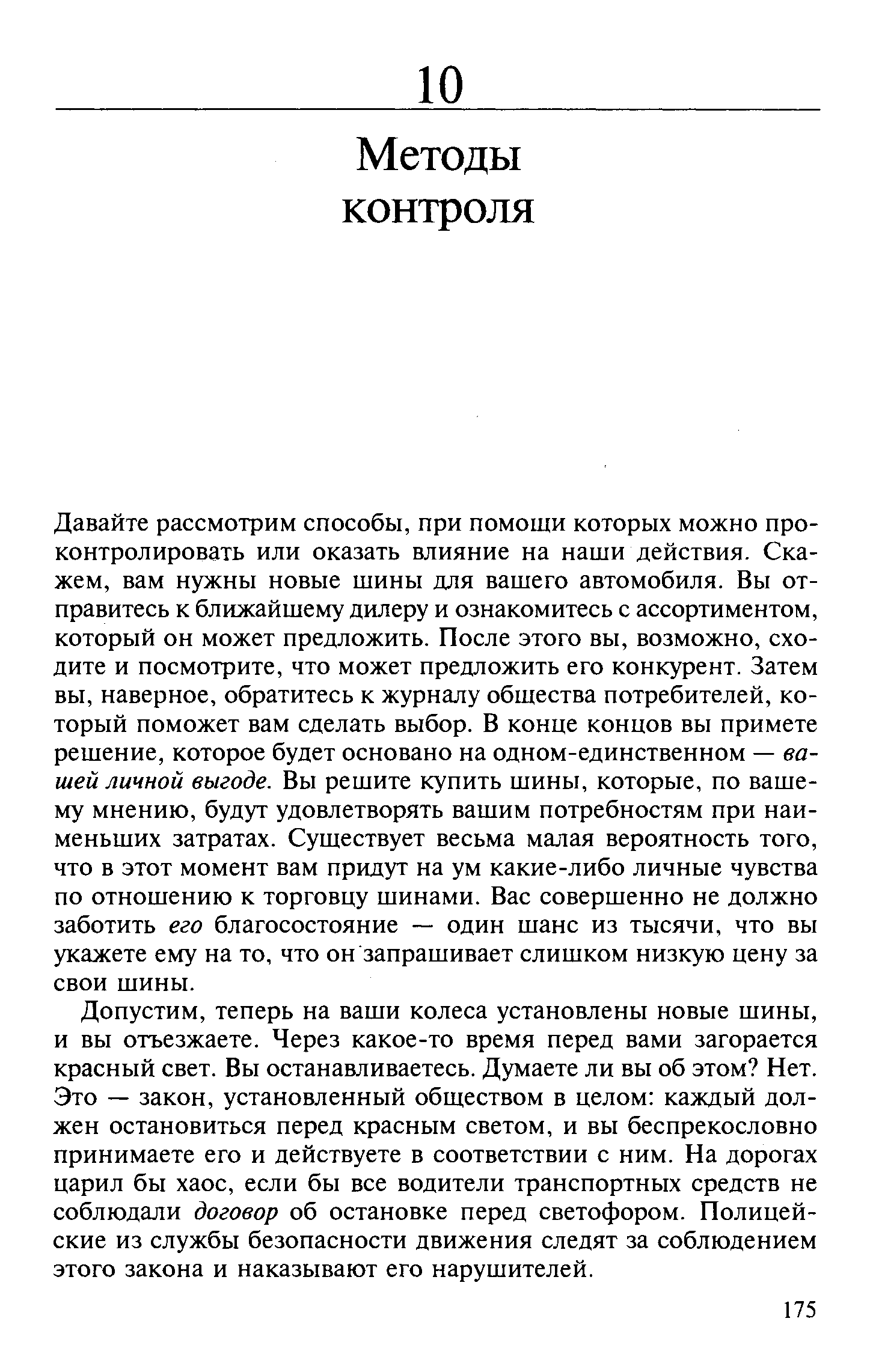 Давайте рассмотрим способы, при помощи которых можно проконтролировать или оказать влияние на наши действия. Скажем, вам нужны новые шины для вашего автомобиля. Вы отправитесь к ближайшему дилеру и ознакомитесь с ассортиментом, который он может предложить. После этого вы, возможно, сходите и посмотрите, что может предложить его конкурент. Затем вы, наверное, обратитесь к журналу общества потребителей, который поможет вам сделать выбор. В конце концов вы примете решение, которое будет основано на одном-единственном — вашей личной выгоде. Вы решите купить шины, которые, по вашему мнению, будут удовлетворять вашим потребностям при наименьших затратах. Существует весьма малая вероятность того, что в этот момент вам придут на ум какие-либо личные чувства по отношению к торговцу шинами. Вас совершенно не должно заботить его благосостояние — один шанс из тысячи, что вы укажете ему на то, что он запрашивает слишком низкую цену за свои шины.
