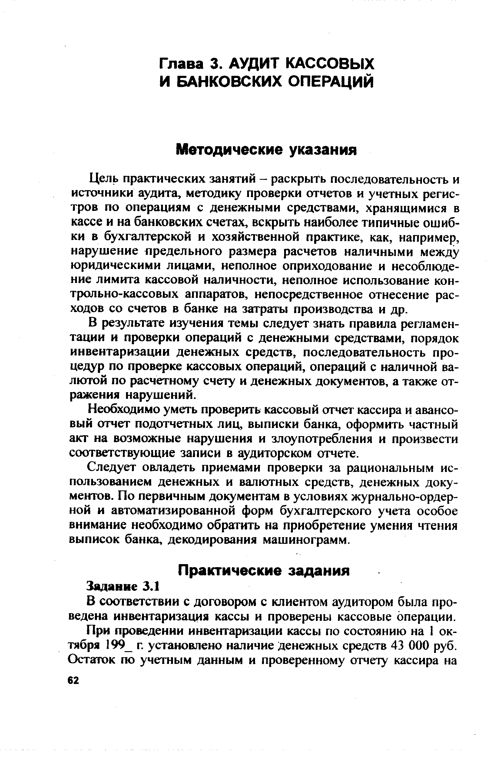 Цель практических занятий - раскрыть последовательность и источники аудита, методику проверки отчетов и учетных регистров по операциям с денежными средствами, хранящимися в кассе и на банковских счетах, вскрыть наиболее типичные ошибки в бухгалтерской и хозяйственной практике, как, например, нарушение предельного размера расчетов наличными между юридическими лицами, неполное оприходование и несоблюдение лимита кассовой наличности, неполное использование контрольно-кассовых аппаратов, непосредственное отнесение расходов со счетов в банке на затраты производства и др.
