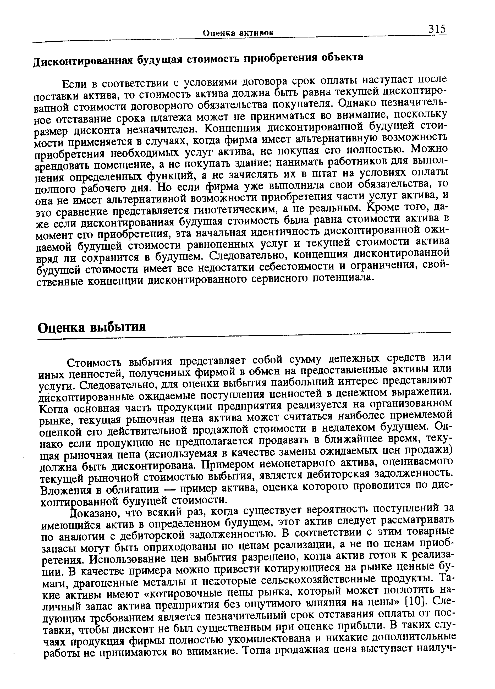 Стоимость выбытия представляет собой сумму денежных средств или иных ценностей, полученных фирмой в обмен на предоставленные активы или услуги. Следовательно, для оценки выбытия наибольший интерес представляют дисконтированные ожидаемые поступления ценностей в денежном выражении. Когда основная часть продукции предприятия реализуется на организованном рынке, текущая рыночная цена актива может считаться наиболее приемлемой оценкой его действительной продажной стоимости в недалеком будущем. Однако если продукцию не предполагается продавать в ближайшее время, текущая рыночная цена (используемая в качестве замены ожидаемых цен продажи) должна быть дисконтирована. Примером немонетарного актива, оцениваемого текущей рыночной стоимостью выбытия, является дебиторская задолженность. Вложения в облигации — пример актива, оценка которого проводится по дисконтированной будущей стоимости.
