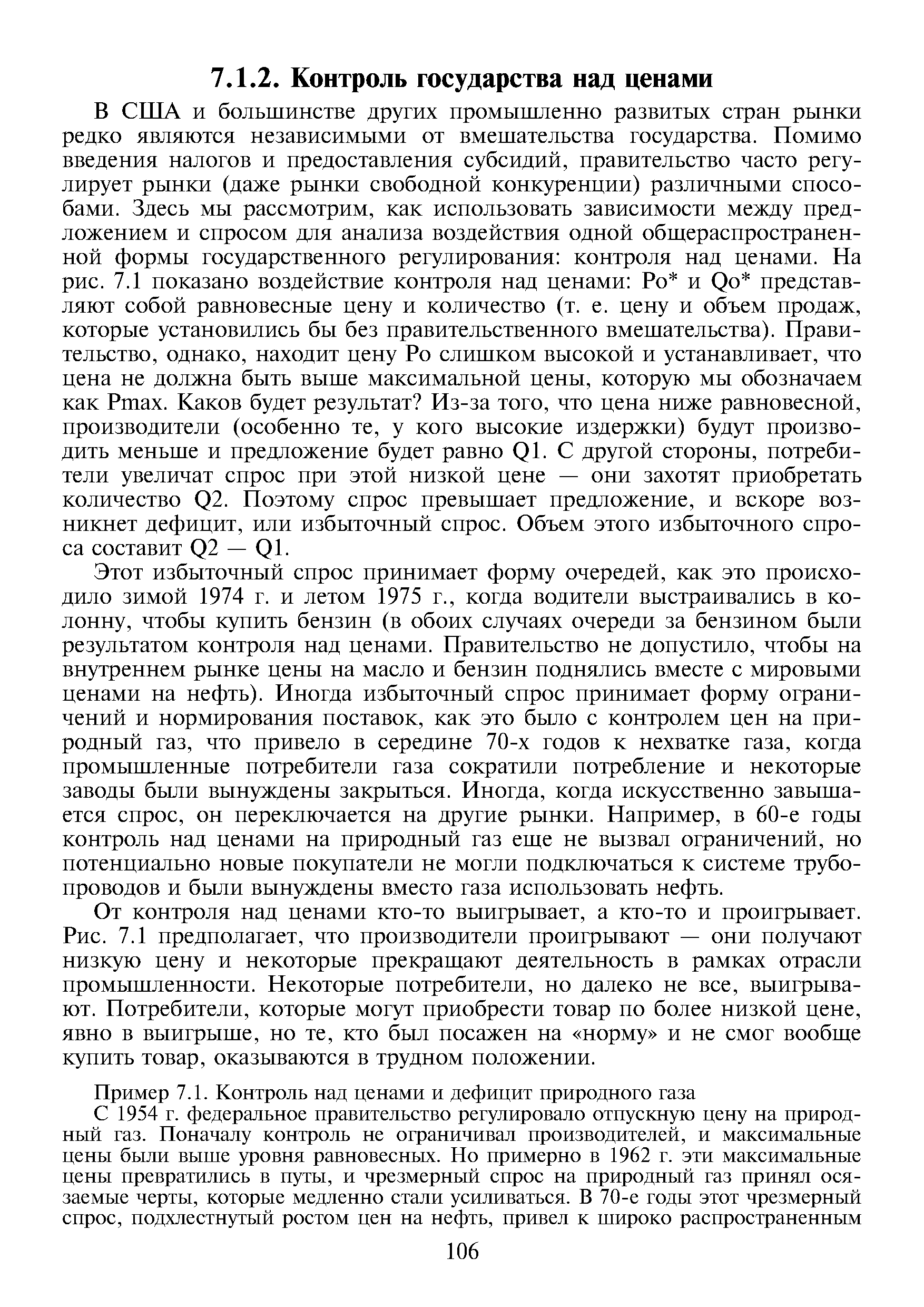 В США и большинстве других промышленно развитых стран рынки редко являются независимыми от вмешательства государства. Помимо введения налогов и предоставления субсидий, правительство часто регулирует рынки (даже рынки свободной конкуренции) различными способами. Здесь мы рассмотрим, как использовать зависимости между предложением и спросом для анализа воздействия одной общераспространенной формы государственного регулирования контроля над ценами. На рис. 7.1 показано воздействие контроля над ценами Ро и Qo представляют собой равновесные цену и количество (т. е. цену и объем продаж, которые установились бы без правительственного вмешательства). Правительство, однако, находит цену Ро слишком высокой и устанавливает, что цена не должна быть выше максимальной цены, которую мы обозначаем как Ртах. Каков будет результат Из-за того, что цена ниже равновесной, производители (особенно те, у кого высокие издержки) будут производить меньше и предложение будет равно Q1. С другой стороны, потребители увеличат спрос при этой низкой цене — они захотят приобретать количество Q2. Поэтому спрос превышает предложение, и вскоре возникнет дефицит, или избыточный спрос. Объем этого избыточного спроса составит Q2 — Q1.
