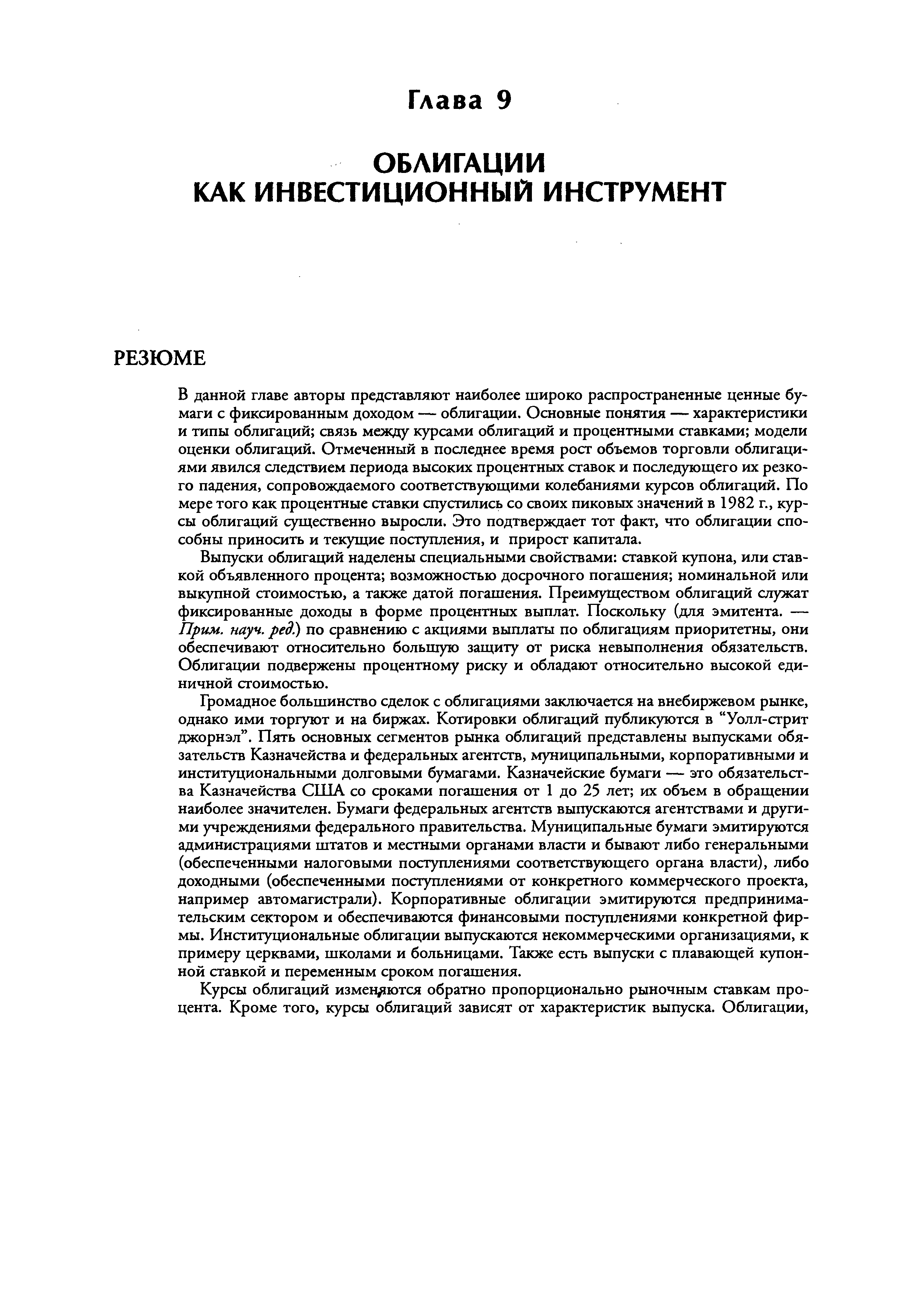 В данной главе авторы представляют наиболее широко распространенные ценные бумаги с фиксированным доходом — облигации. Основные понятия — характеристики и типы облигаций связь между курсами облигаций и процентными ставками модели оценки облигаций. Отмеченный в последнее время рост объемов торговли облигациями явился следствием периода высоких процентных ставок и последующего их резкого падения, сопровождаемого соответствующими колебаниями курсов облигаций. По мере того как процентные ставки спустились со своих пиковых значений в 1982 г., курсы облигаций существенно выросли. Это подтверждает тот факт, что облигации способны приносить и текущие поступления, и прирост капитала.
