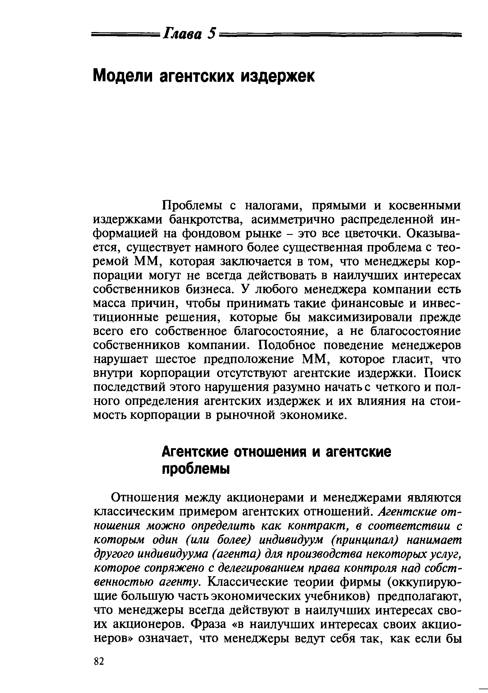 Проблемы с налогами, прямыми и косвенными издержками банкротства, асимметрично распределенной информацией на фондовом рынке - это все цветочки. Оказывается, существует намного более существенная проблема с теоремой ММ, которая заключается в том, что менеджеры корпорации могут не всегда действовать в наилучших интересах собственников бизнеса. У любого менеджера компании есть масса причин, чтобы принимать такие финансовые и инвестиционные решения, которые бы максимизировали прежде всего его собственное благосостояние, а не благосостояние собственников компании. Подобное поведение менеджеров нарушает шестое предположение ММ, которое гласит, что внутри корпорации отсутствуют агентские издержки. Поиск последствий этого нарушения разумно начать с четкого и полного определения агентских издержек и их влияния на стоимость корпорации в рыночной экономике.
