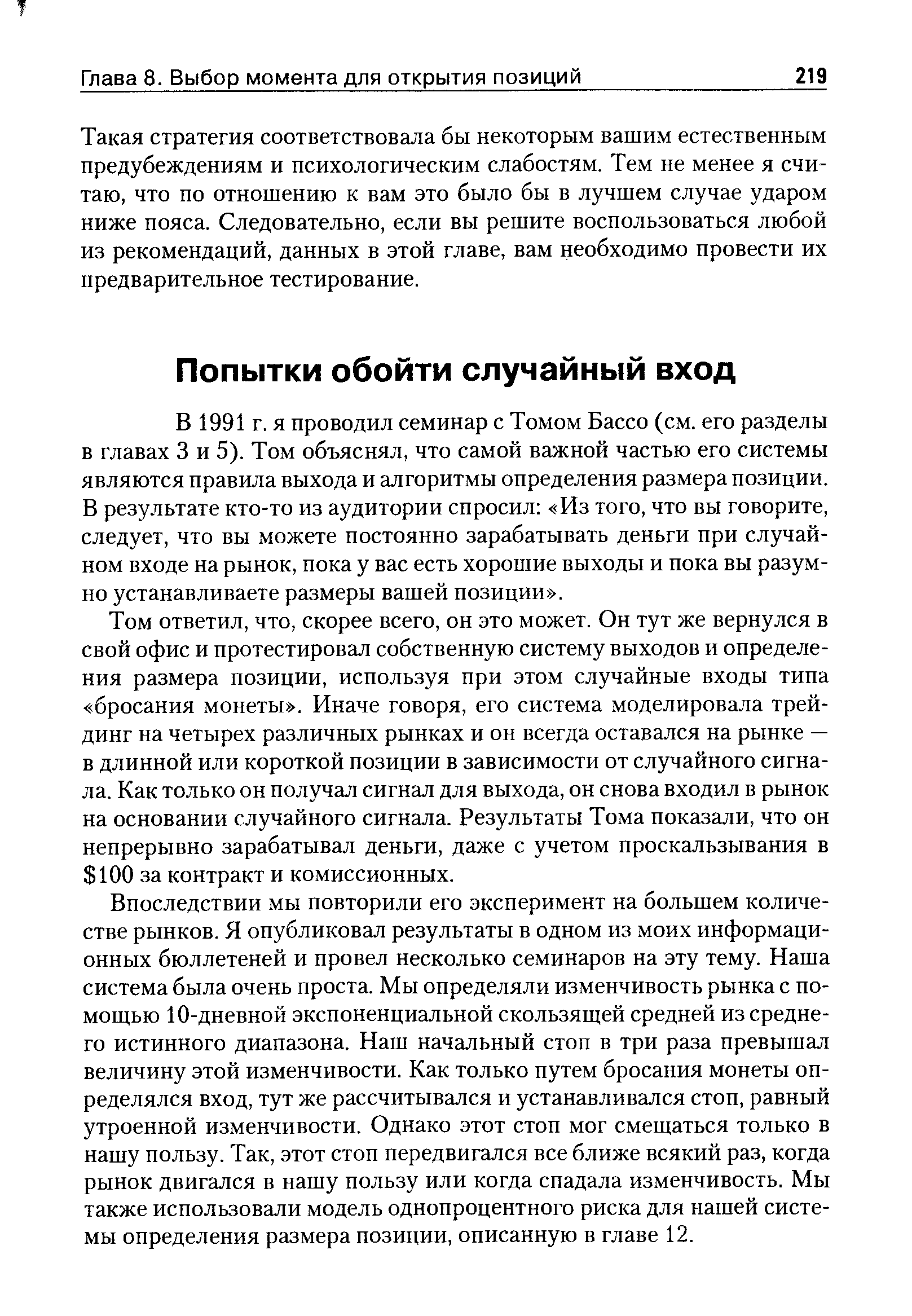 Том ответил, что, скорее всего, он это может. Он тут же вернулся в свой офис и протестировал собственную систему выходов и определения размера позиции, используя при этом случайные входы типа бросания монеты . Иначе говоря, его система моделировала трейдинг на четырех различных рынках и он всегда оставался на рынке — в длинной или короткой позиции в зависимости от случайного сигнала. Как только он получал сигнал для выхода, он снова входил в рынок на основании случайного сигнала. Результаты Тома показали, что он непрерывно зарабатывал деньги, даже с учетом проскальзывания в 100 за контракт и комиссионных.
