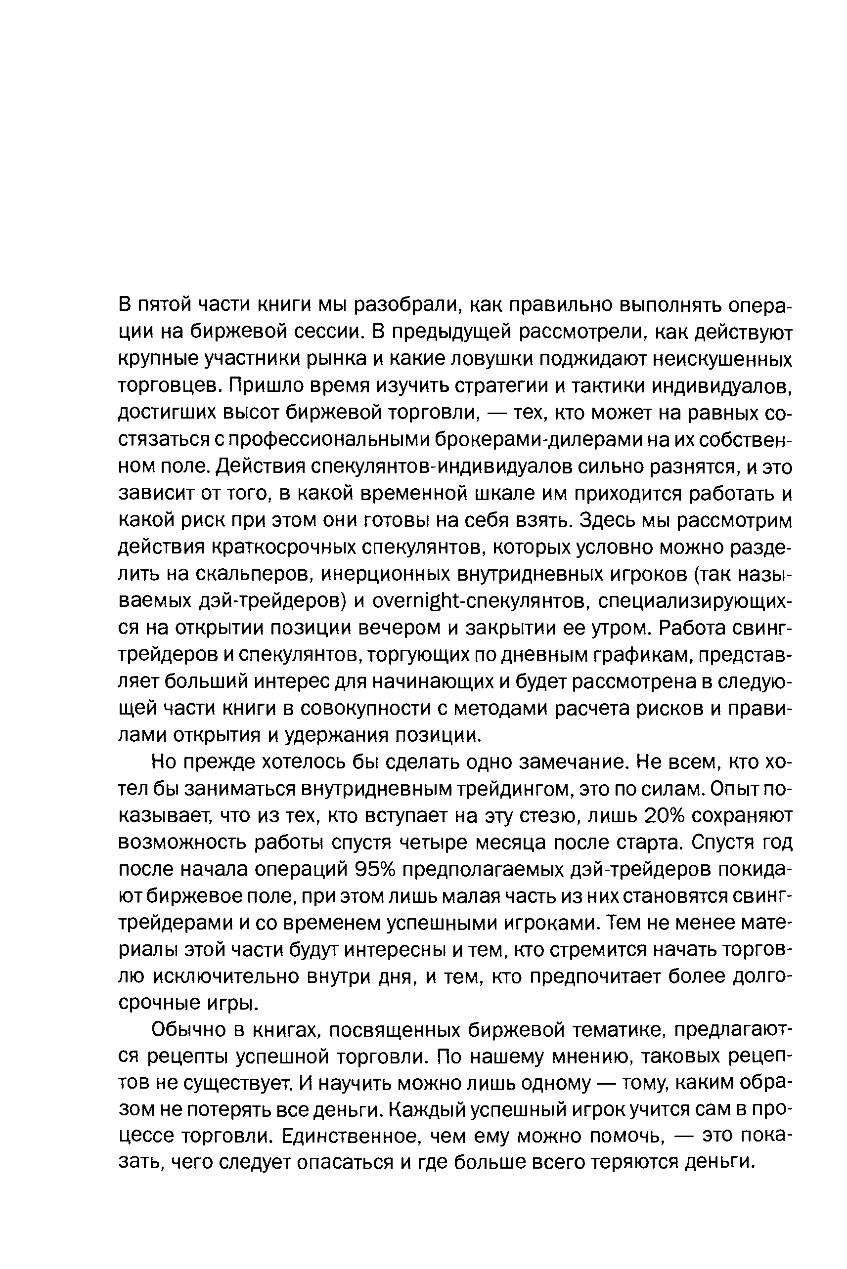 Но прежде хотелось бы сделать одно замечание. Не всем, кто хотел бы заниматься внутридневным трейдингом, это по силам. Опыт показывает, что из тех, кто вступает на эту стезю, лишь 20% сохраняют возможность работы спустя четыре месяца после старта. Спустя год после начала операций 95% предполагаемых дэй-трейдеров покидают биржевое поле, при этом лишь малая часть из них становятся свинг-трейдерами и со временем успешными игроками. Тем не менее материалы этой части будут интересны и тем, кто стремится начать торговлю исключительно внутри дня, и тем, кто предпочитает более долгосрочные игры.
