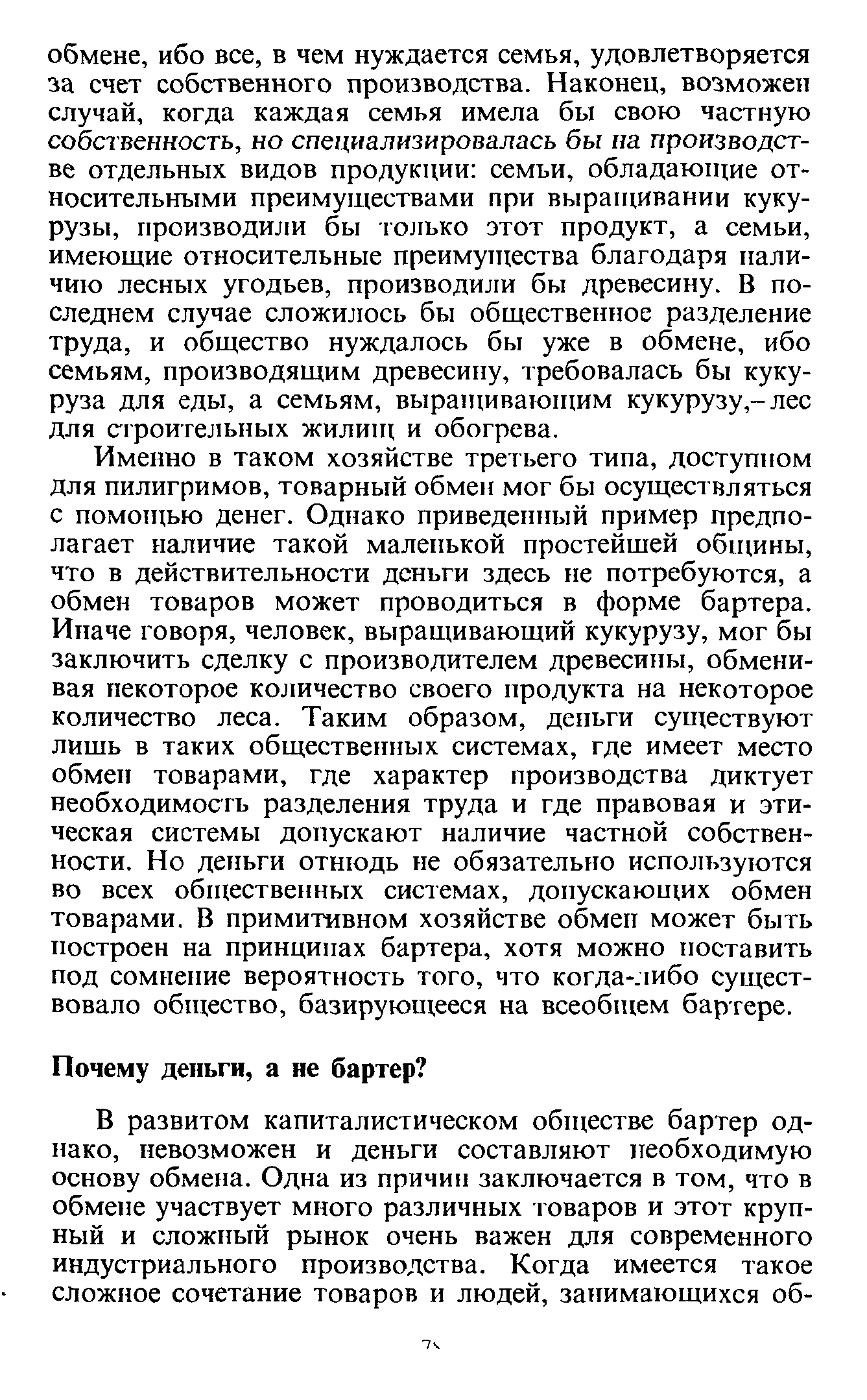 Именно в таком хозяйстве третьего типа, доступном для пилигримов, товарный обмен мог бы осуществляться с помощью денег. Однако приведенный пример предполагает наличие такой маленькой простейшей общины, что в действительности деньги здесь не потребуются, а обмен товаров может проводиться в форме бартера. Иначе говоря, человек, выращивающий кукурузу, мог бы заключить сделку с производителем древесины, обменивая некоторое количество своего продукта на некоторое количество леса. Таким образом, деньги существуют лишь в таких общественных системах, где имеет место обмен товарами, где характер производства диктует необходимость разделения труда и где правовая и этическая системы допускают наличие частной собственности. Но деньги отнюдь не обязательно используются во всех общественных системах, допускающих обмен товарами. В примитивном хозяйстве обмен может быть построен на принципах бартера, хотя можно поставить под сомнение вероятность того, что когда-либо существовало общество, базирующееся на всеобщем бартере.
