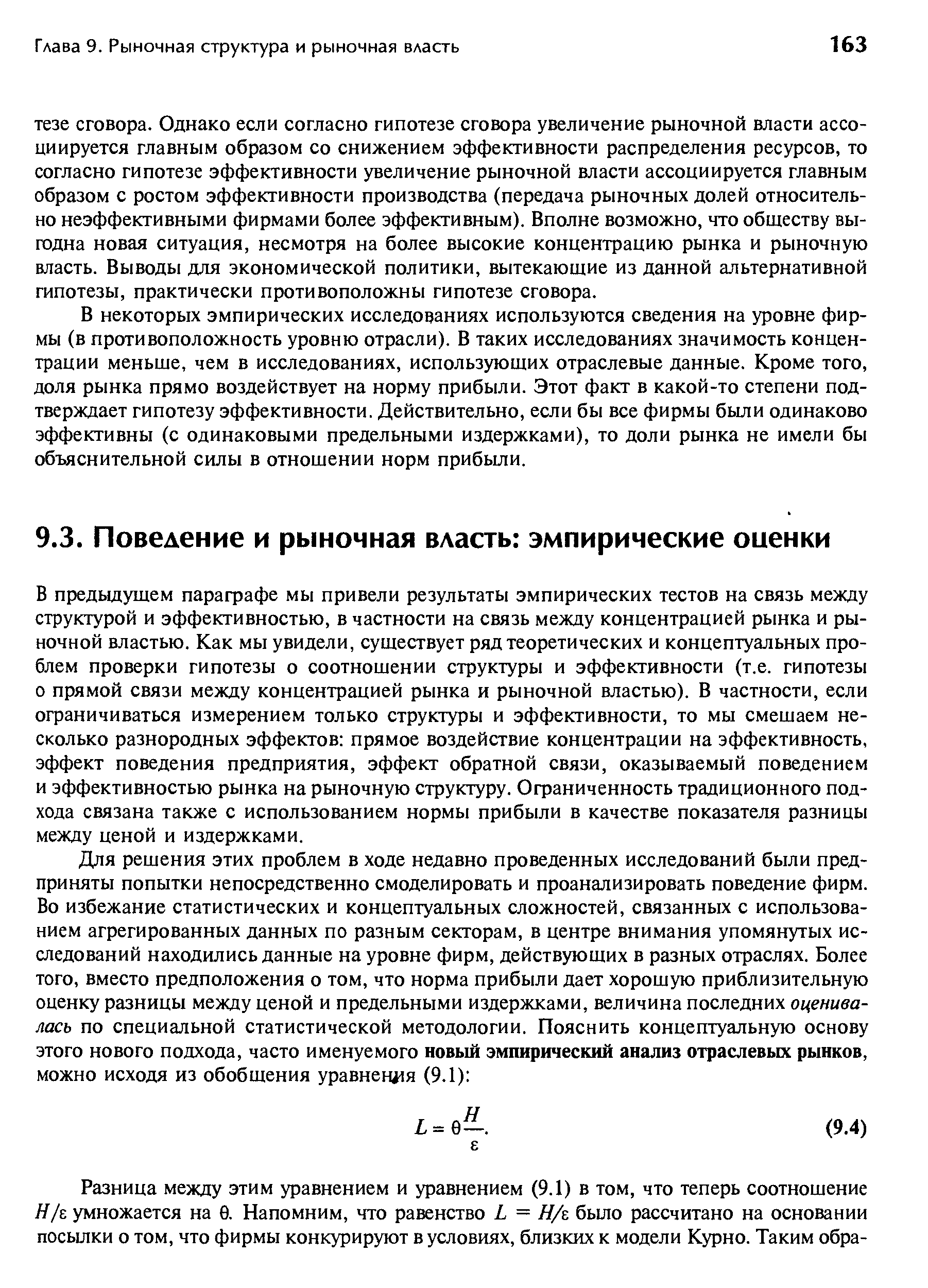 В предыдущем параграфе мы привели результаты эмпирических тестов на связь между структурой и эффективностью, в частности на связь между концентрацией рынка и рыночной властью. Как мы увидели, существует ряд теоретических и концептуальных проблем проверки гипотезы о соотношении структуры и эффективности (т.е. гипотезы о прямой связи между концентрацией рынка и рыночной властью). В частности, если ограничиваться измерением только структуры и эффективности, то мы смешаем несколько разнородных эффектов прямое воздействие концентрации на эффективность, эффект поведения предприятия, эффект обратной связи, оказываемый поведением и эффективностью рынка на рыночную структуру. Ограниченность традиционного подхода связана также с использованием нормы прибыли в качестве показателя разницы между ценой и издержками.
