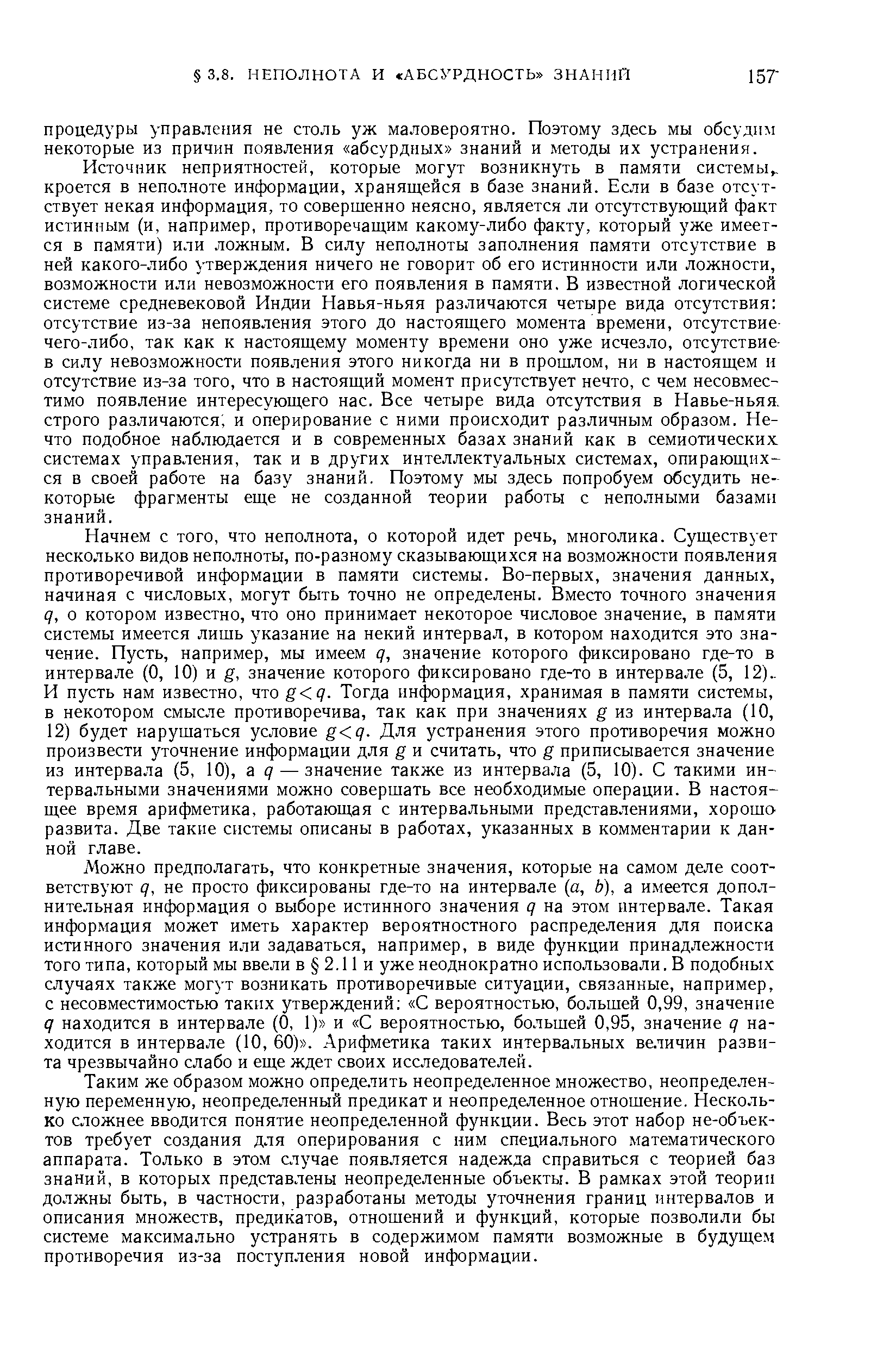 Начнем с того, что неполнота, о которой идет речь, многолика. Существует несколько видов неполноты, по-разному сказывающихся на возможности появления противоречивой информации в памяти системы. Во-первых, значения данных, начиная с числовых, могут быть точно не определены. Вместо точного значения q, о котором известно, что оно принимает некоторое числовое значение, в памяти системы имеется лишь указание на некий интервал, в котором находится это значение. Пусть, например, мы имеем q, значение которого фиксировано где-то в интервале (0, 10) и g, значение которого фиксировано где-то в интервале (5, 12).. И пусть нам известно, что g q. Тогда информация, хранимая в памяти системы, в некотором смысле противоречива, так как при значениях g из интервала (10, 12) будет нарушаться условие g q. Для устранения этого противоречия можно произвести уточнение информации для g и считать, что g приписывается значение из интервала (5, 10), a q — значение также из интервала (5, 10). С такими интервальными значениями можно совершать все необходимые операции. В настоящее время арифметика, работающая с интервальными представлениями, хороша развита. Две такие системы описаны в работах, указанных в комментарии к данной главе.
