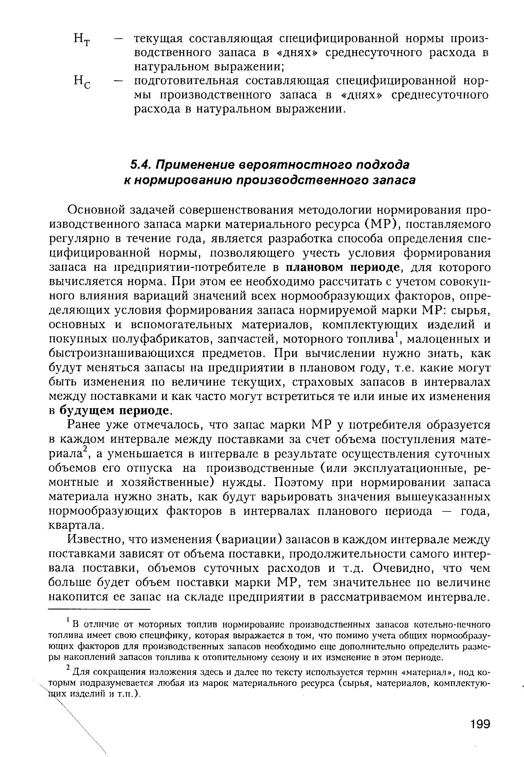 Основной задачей совершенствования методологии нормирования производственного запаса марки материального ресурса (МР), поставляемого регулярно в течение года, является разработка способа определения специфицированной нормы, позволяющего учесть условия формирования запаса на предприятии-потребителе в плановом периоде, для которого вычисляется норма. При этом ее необходимо рассчитать с учетом совокупного влияния вариаций значений всех нормообразующих факторов, определяющих условия формирования запаса нормируемой марки МР сырья, основных и вспомогательных материалов, комплектующих изделий и покупных полуфабрикатов, запчастей, моторного топлива, малоценных и быстроизнашивающихся предметов. При вычислении нужно знать, как будут меняться запасы на предприятии в плановом году, т.е. какие могут быть изменения по величине текущих, страховых запасов в интервалах между поставками и как часто могут встретиться те или иные их изменения в будущем периоде.
