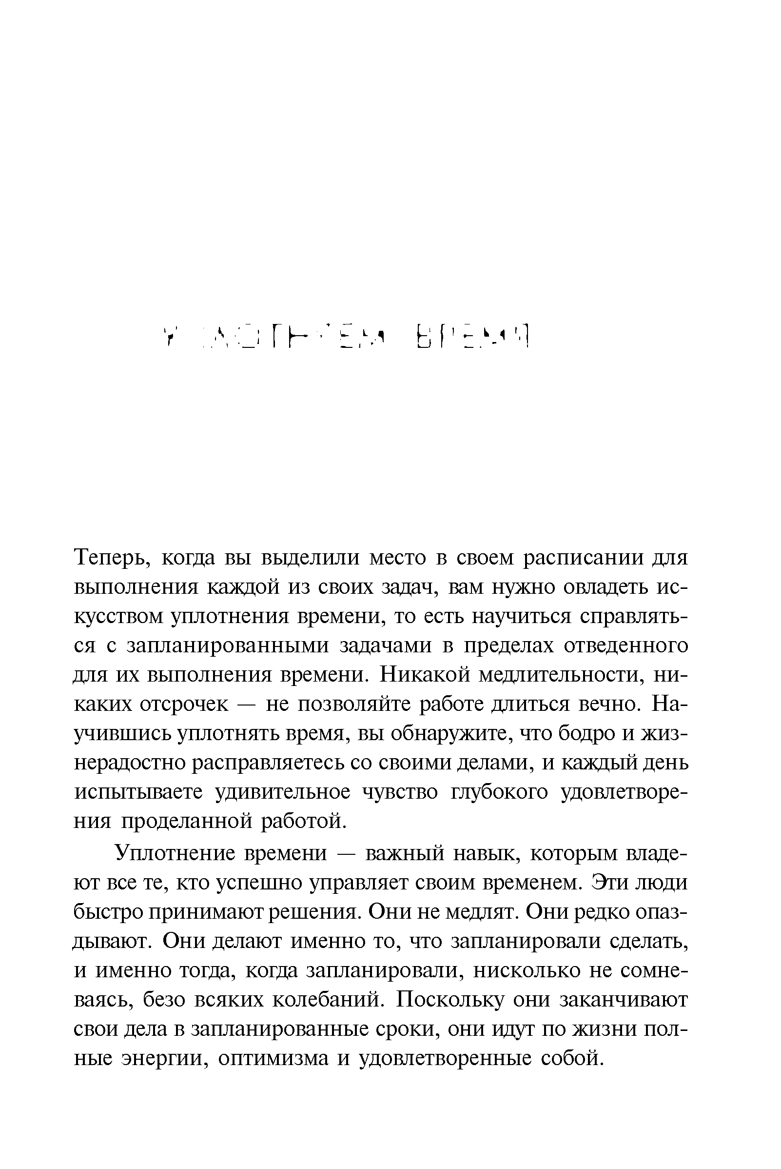 Теперь, когда вы выделили место в своем расписании для выполнения каждой из своих задач, вам нужно овладеть искусством уплотнения времени, то есть научиться справляться с запланированными задачами в пределах отведенного для их выполнения времени. Никакой медлительности, никаких отсрочек — не позволяйте работе длиться вечно. Научившись уплотнять время, вы обнаружите, что бодро и жизнерадостно расправляетесь со своими делами, и каждый день испытываете удивительное чувство глубокого удовлетворения проделанной работой.
