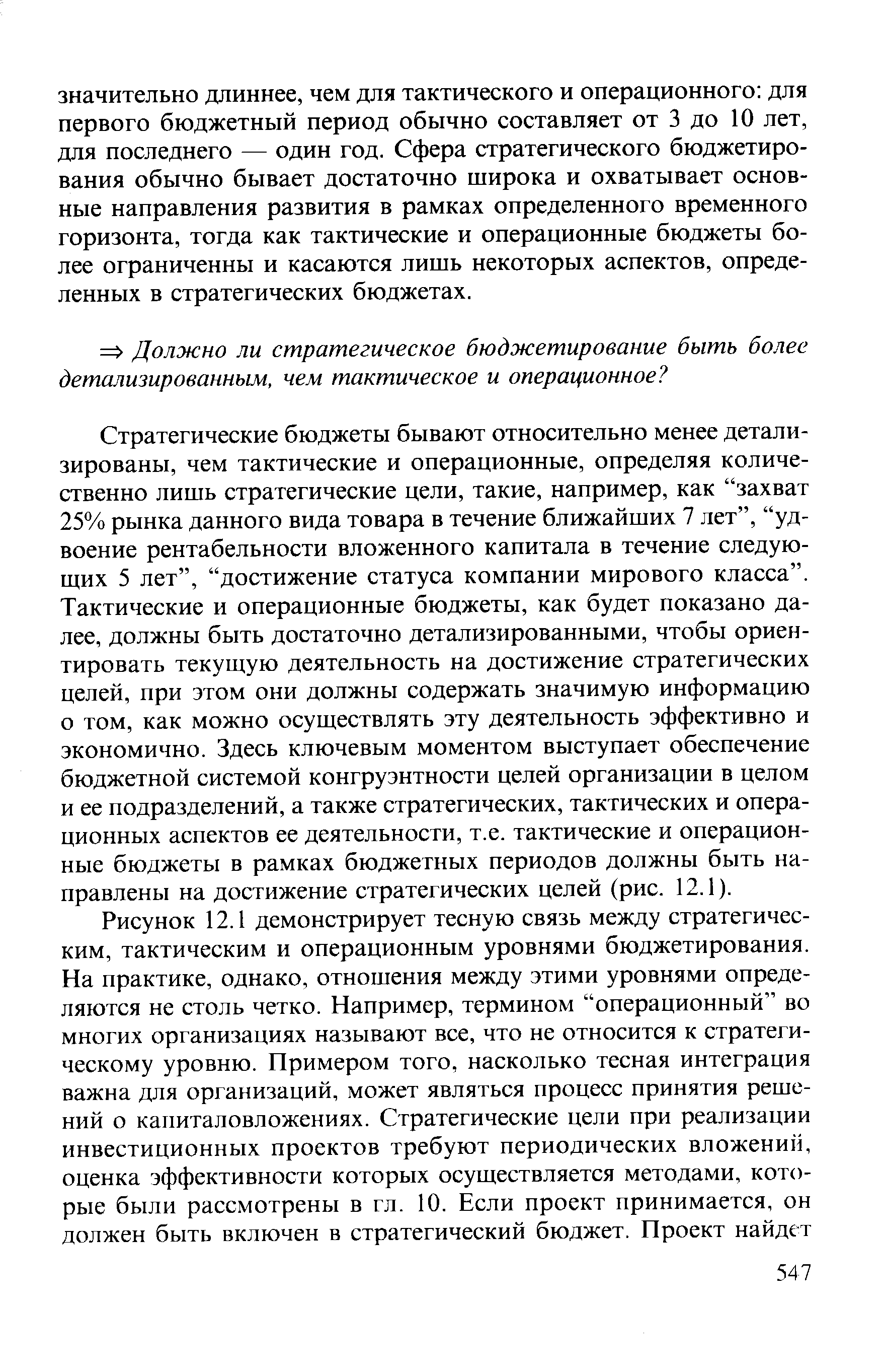 Стратегические бюджеты бывают относительно менее детализированы, чем тактические и операционные, определяя количественно лишь стратегические цели, такие, например, как захват 25% рынка данного вида товара в течение ближайших 7 лет , удвоение рентабельности вложенного капитала в течение следующих 5 лет , достижение статуса компании мирового класса . Тактические и операционные бюджеты, как будет показано далее, должны быть достаточно детализированными, чтобы ориентировать текущую деятельность на достижение стратегических целей, при этом они должны содержать значимую информацию о том, как можно осуществлять эту деятельность эффективно и экономично. Здесь ключевым моментом выступает обеспечение бюджетной системой конгруэнтности целей организации в целом и ее подразделений, а также стратегических, тактических и операционных аспектов ее деятельности, т.е. тактические и операционные бюджеты в рамках бюджетных периодов должны быть направлены на достижение стратегических целей (рис. 12.1).
