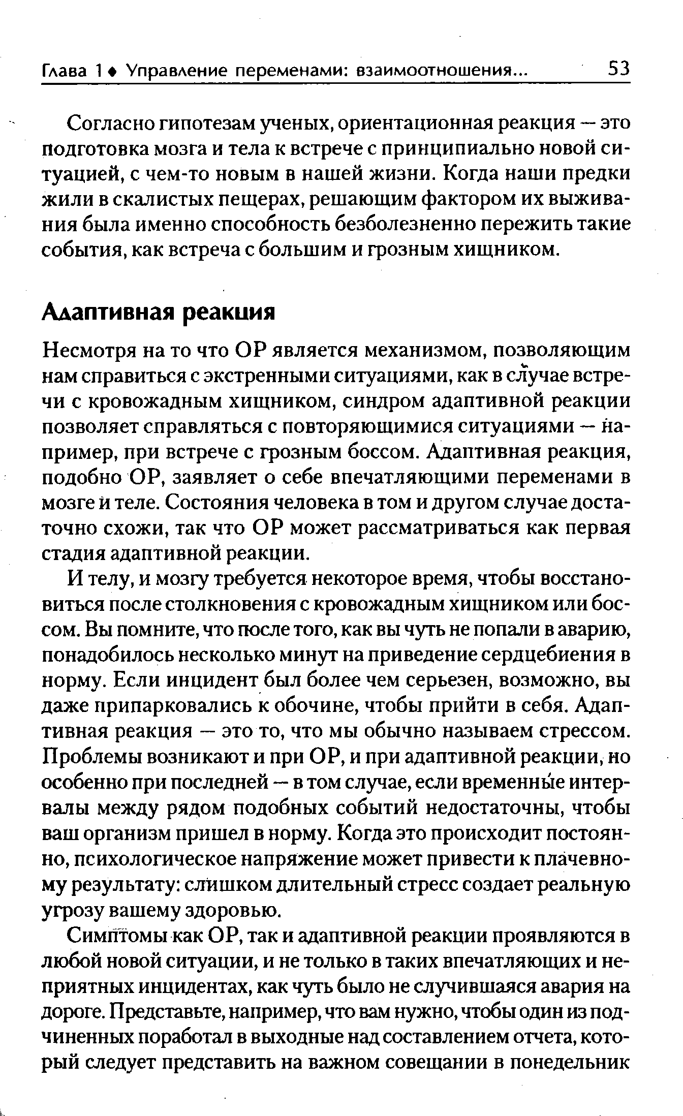 Несмотря на то что ОР является механизмом, позволяющим нам справиться с экстренными ситуациями, как в случае встречи с кровожадным хищником, синдром адаптивной реакции позволяет справляться с повторяющимися ситуациями — например, при встрече с грозным боссом. Адаптивная реакция, подобно ОР, заявляет о себе впечатляющими переменами в мозге И теле. Состояния человека в том и другом случае достаточно схожи, так что ОР может рассматриваться как первая стадия адаптивной реакции.
