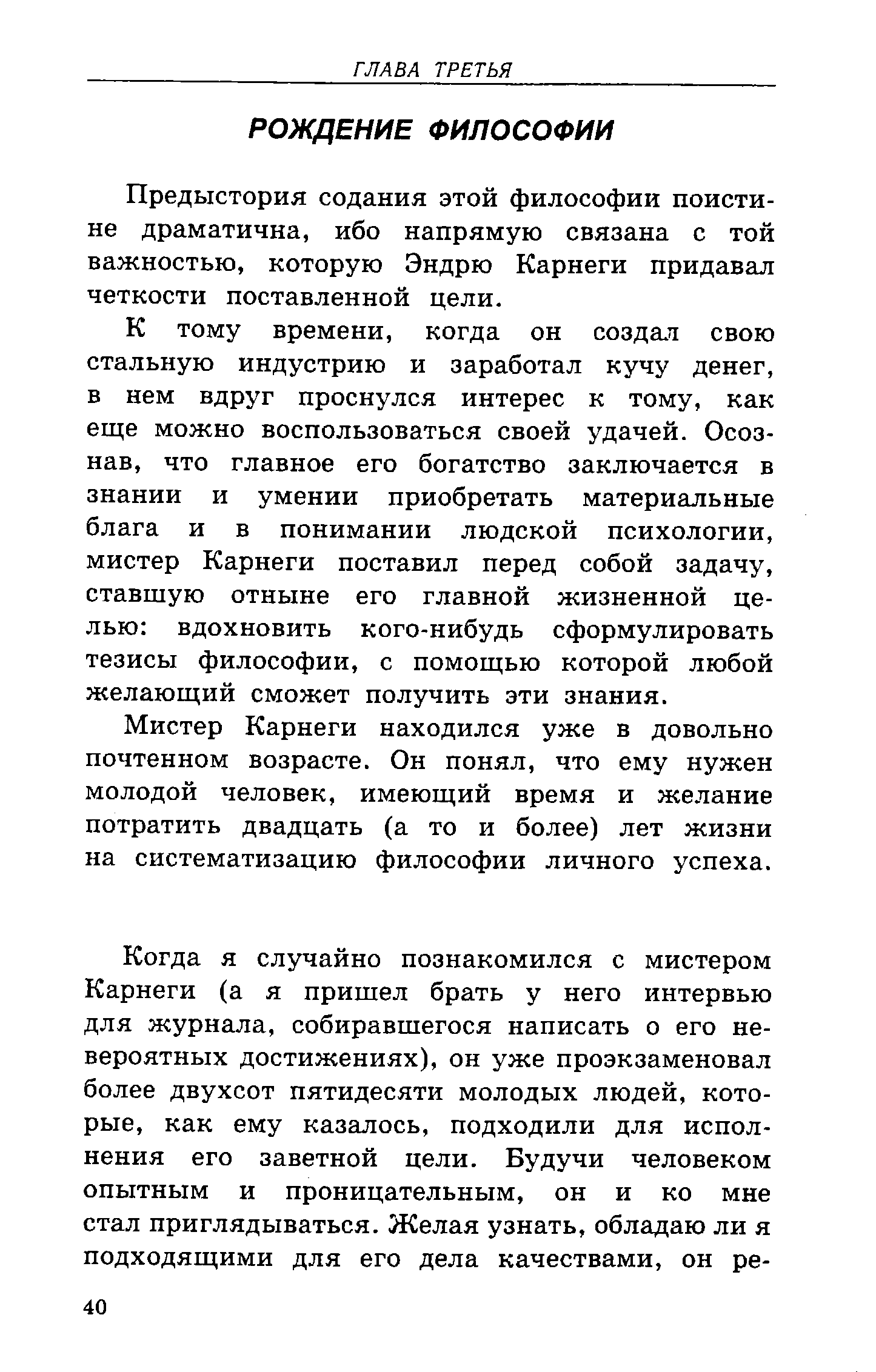 К тому времени, когда он создал свою стальную индустрию и заработал кучу денег, в нем вдруг проснулся интерес к тому, как еще можно воспользоваться своей удачей. Осознав, что главное его богатство заключается в знании и умении приобретать материальные блага и в понимании людской психологии, мистер Карнеги поставил перед собой задачу, ставшую отныне его главной жизненной целью вдохновить кого-нибудь сформулировать тезисы философии, с помощью которой любой желающий сможет получить эти знания.
