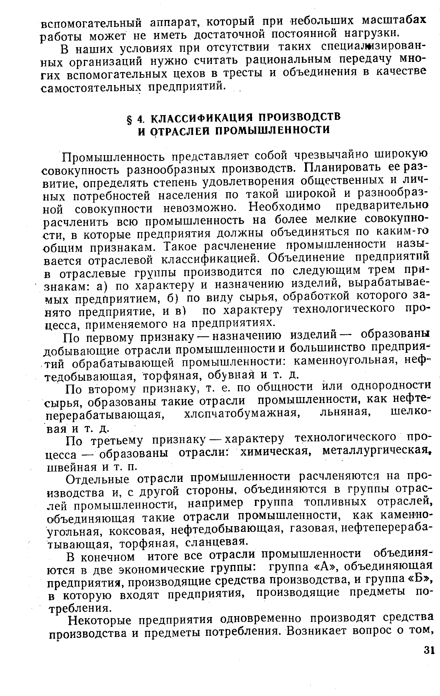 Промышленность представляет собой чрезвычайно широкую совокупность разнообразных производств. Планировать ее развитие, определять степень удовлетворения общественных и личных потребностей населения по такой широкой и разнообразной совокупности невозможно. Необходимо предварительно расчленить всю промышленность на более мелкие совокупности, в которые предприятия должны объединяться по каким-го общим признакам. Такое расчленение промышленности называется отраслевой классификацией. Объединение предприятий в отраслевые группы производится по следующим трем признакам а) по характеру и назначению изделий, вырабатываемых предприятием, б) по виду сырья, обработкой которого занято предприятие, и в) по характеру технологического процесса, применяемого на предприятиях.
