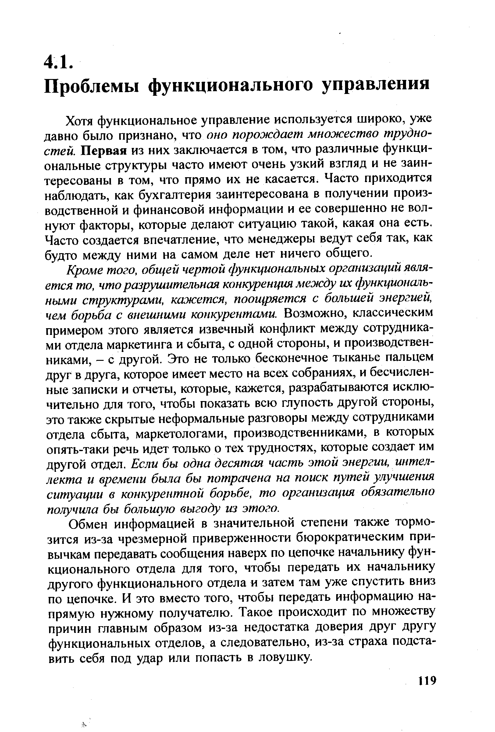 Хотя функциональное управление используется широко, уже давно было признано, что оно порождает множество трудностей. Первая из них заключается в том, что различные функциональные структуры часто имеют очень узкий взгляд и не заинтересованы в том, что прямо их не касается. Часто приходится наблюдать, как бухгалтерия заинтересована в получении производственной и финансовой информации и ее совершенно не волнуют факторы, которые делают ситуацию такой, какая она есть. Часто создается впечатление, что менеджеры ведут себя так, как будто между ними на самом деле нет ничего общего.
