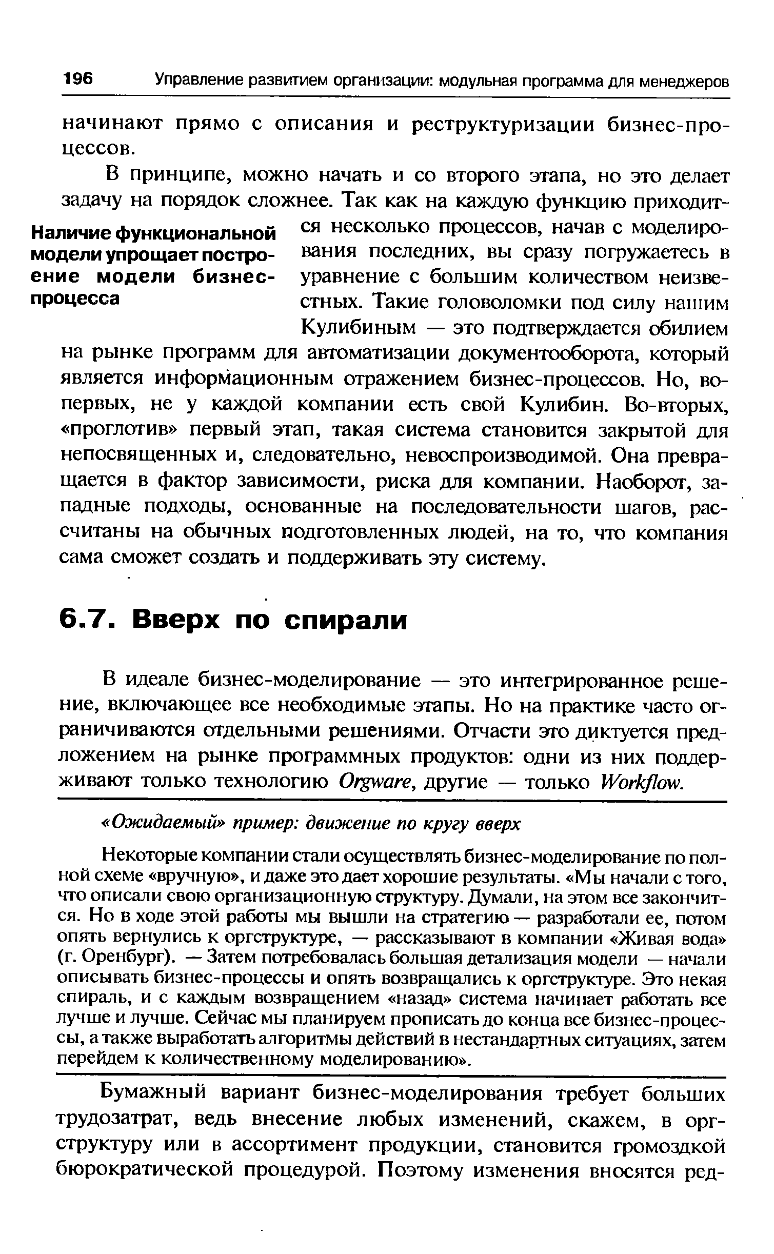 Некоторые компании стали осуществлять бизнес-моделирование по полной схеме вручную , и даже это дает хорошие результаты. Мы начали с того, что описали свою организационную структуру. Думали, на этом все закончится. Но в ходе этой работы мы вышли на стратегию — разработали ее, потом опять вернулись к оргструктуре, — рассказывают в компании Живая вода (г.Оренбург). — Затем потребовалась большая детализация модели —начали описывать бизнес-процессы и опять возвращались к оргструктуре. Это некая спираль, и с каждым возвращением назад система начинает работать все лучше и лучше. Сейчас мы планируем прописать до конца все бизнес-процессы, а также выработать алгоритмы действий в нестандартных ситуациях, затем перейдем к количественному моделированию .
