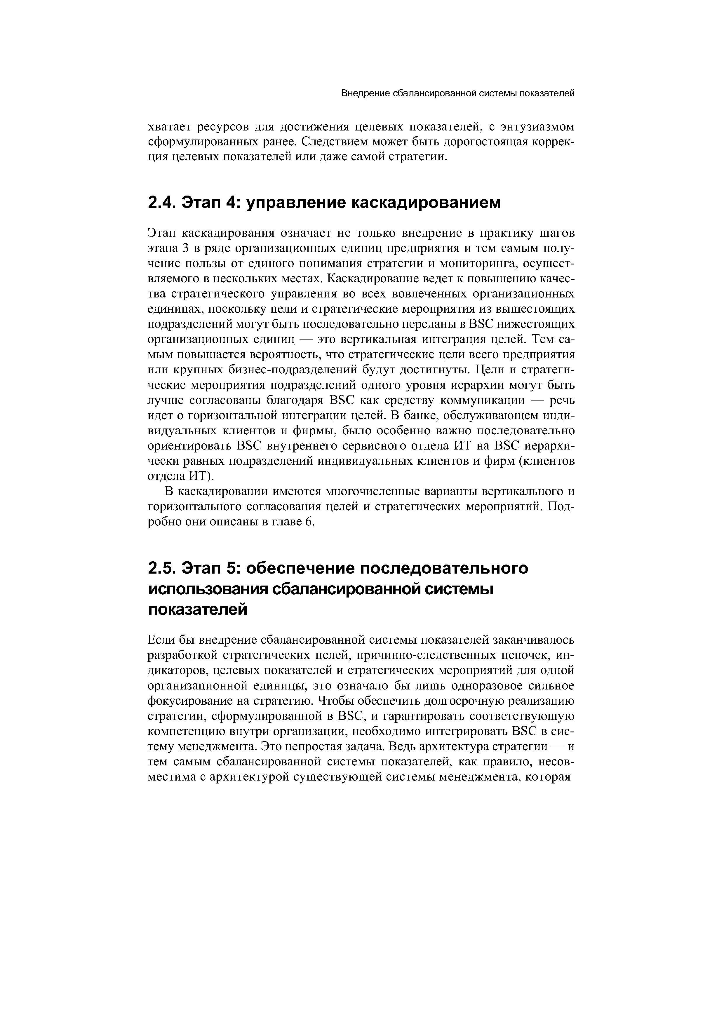 Этап каскадирования означает не только внедрение в практику шагов этапа 3 в ряде организационных единиц предприятия и тем самым получение пользы от единого понимания стратегии и мониторинга, осуществляемого в нескольких местах. Каскадирование ведет к повышению качества стратегического управления во всех вовлеченных организационных единицах, поскольку цели и стратегические мероприятия из вышестоящих подразделений могут быть последовательно переданы в BS нижестоящих организационных единиц — это вертикальная интеграция целей. Тем самым повышается вероятность, что стратегические цели всего предприятия или крупных бизнес-подразделений будут достигнуты. Цели и стратегические мероприятия подразделений одного уровня иерархии могут быть лучше согласованы благодаря BS как средству коммуникации — речь идет о горизонтальной интеграции целей. В банке, обслуживающем индивидуальных клиентов и фирмы, было особенно важно последовательно ориентировать BS внутреннего сервисного отдела ИТ на BS иерархически равных подразделений индивидуальных клиентов и фирм (клиентов отдела ИТ).
