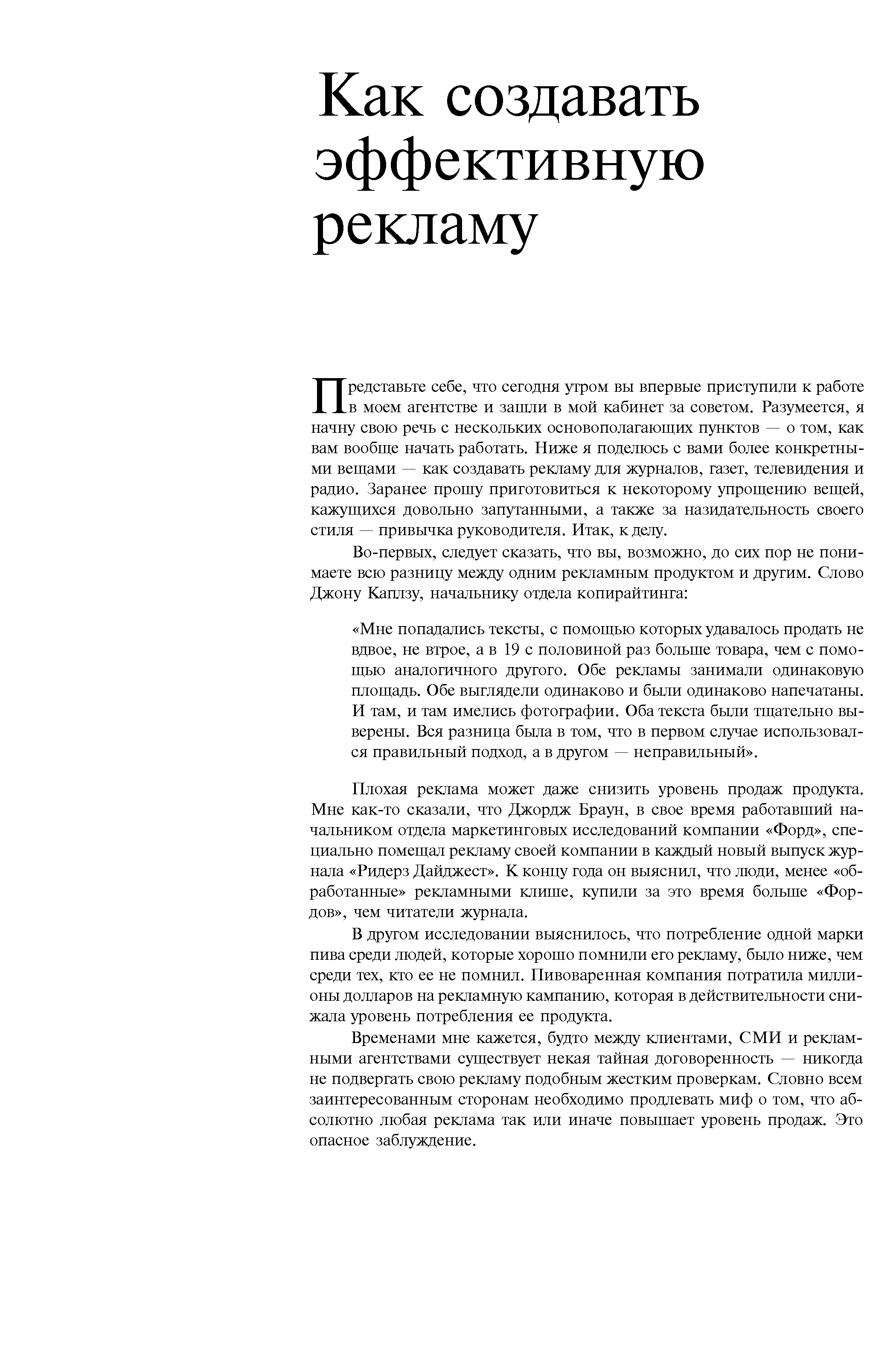 Представьте себе, что сегодня утром вы впервые приступили к работе в моем агентстве и зашли в мой кабинет за советом. Разумеется, я начну свою речь с нескольких основополагающих пунктов — о том, как вам вообще начать работать. Ниже я поделюсь с вами более конкретными вещами — как создавать рекламу для журналов, газет, телевидения и радио. Заранее прошу приготовиться к некоторому упрощению вещей, кажущихся довольно запутанными, а также за назидательность своего стиля — привычка руководителя. Итак, к делу.
