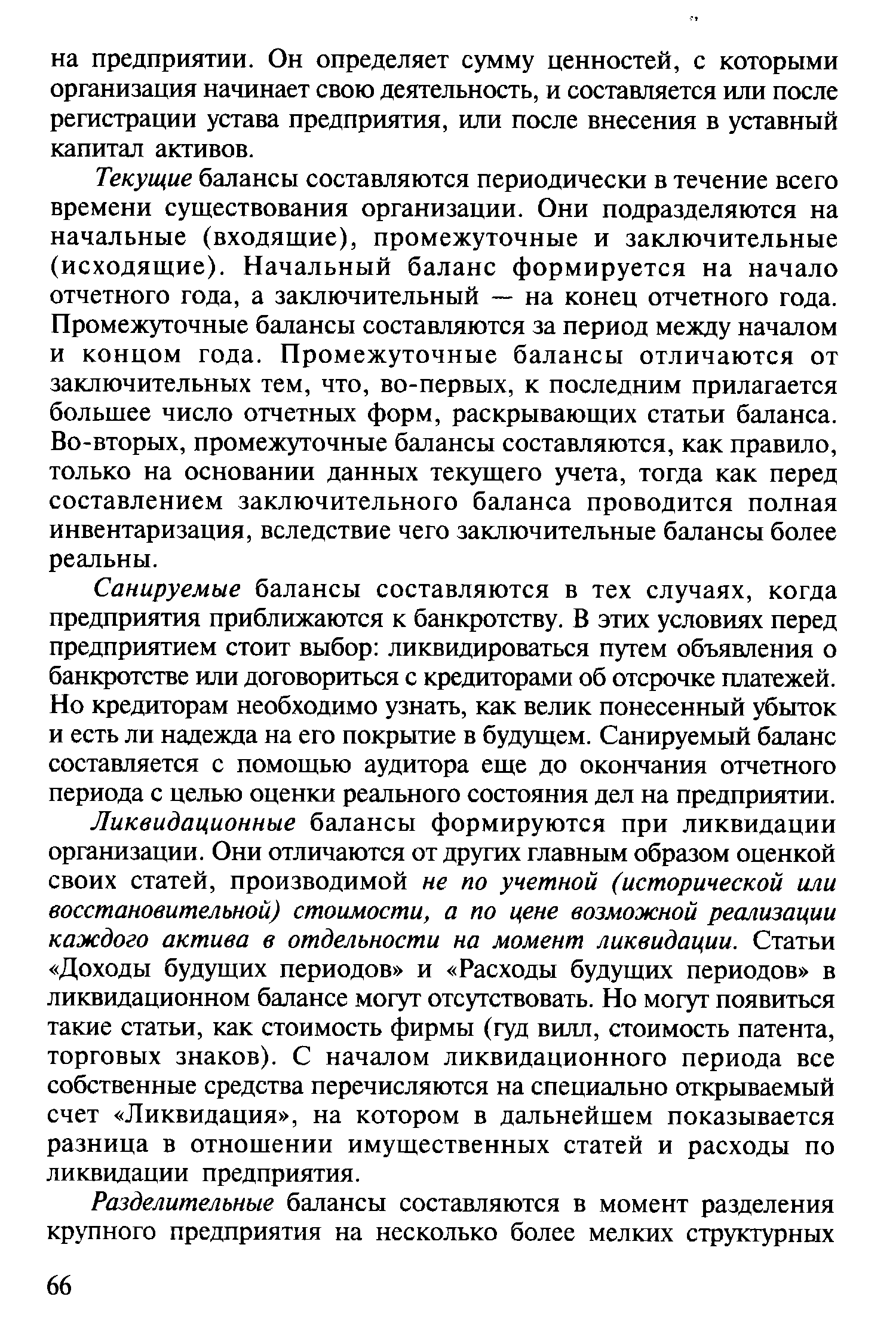 Текущие балансы составляются периодически в течение всего времени существования организации. Они подразделяются на начальные (входящие), промежуточные и заключительные (исходящие). Начальный баланс формируется на начало отчетного года, а заключительный — на конец отчетного года. Промежуточные балансы составляются за период между началом и концом года. Промежуточные балансы отличаются от заключительных тем, что, во-первых, к последним прилагается большее число отчетных форм, раскрывающих статьи баланса. Во-вторых, промежуточные балансы составляются, как правило, только на основании данных текущего учета, тогда как перед составлением заключительного баланса проводится полная инвентаризация, вследствие чего заключительные балансы более реальны.
