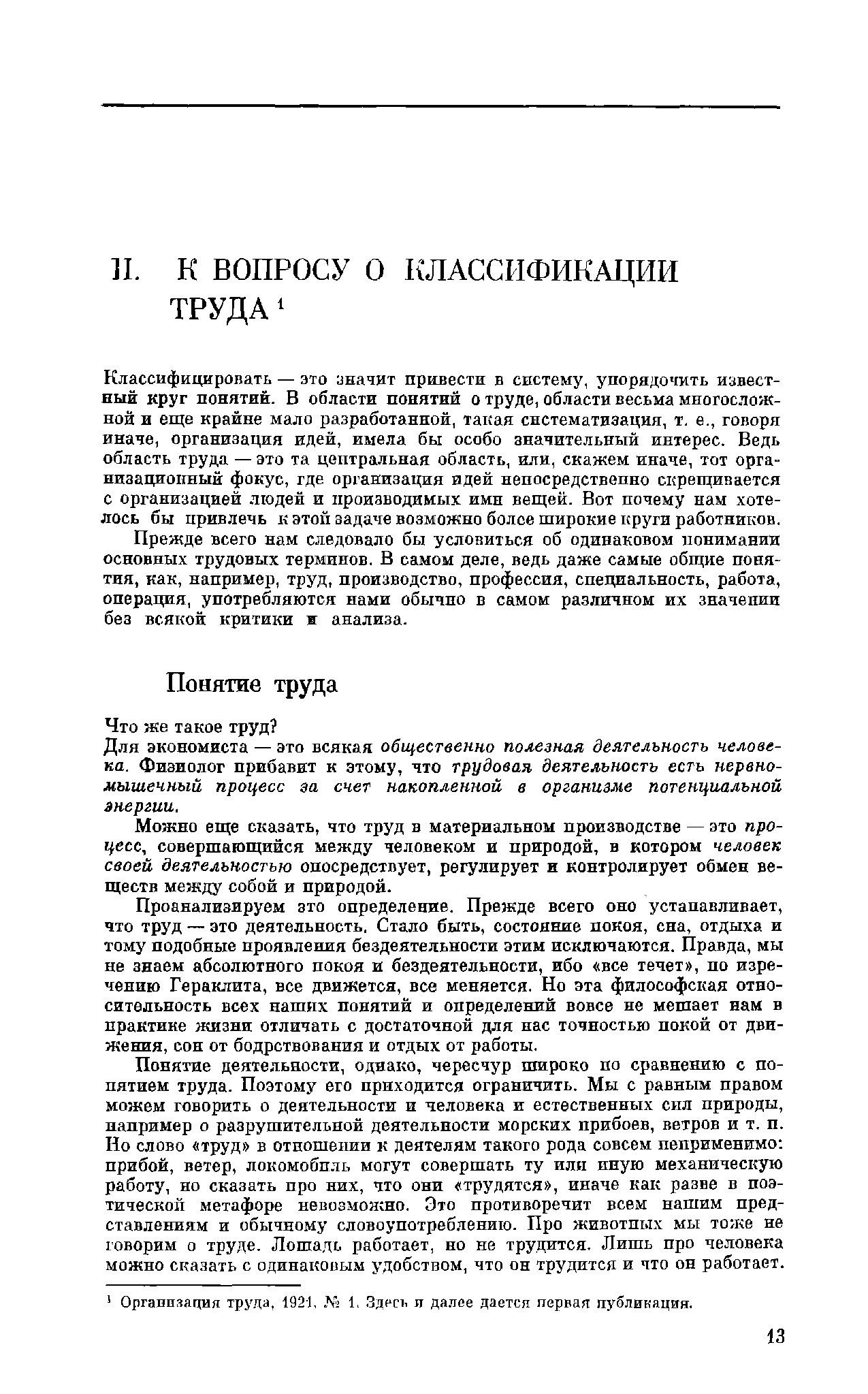 Классифицировать — это значит привести в систему, упорядочить известный круг понятий. В области понятий о труде, области весьма многосложной и еще крайне мало разработанной, такая систематизация, т. е., говоря иначе, организация идей, имела бы особо значительный интерес. Ведь область труда — это та центральная область, или, скажем иначе, тот организационный фокус, где организация идей непосредственно скрещивается с организацией людей и производимых ими вещей. Вот почему нам хотелось бы привлечь к этой задаче возможно более широкие круги работников. Прежде всего нам следовало бы условиться об одинаковом понимании основных трудовых терминов. В самом деле, ведь даже самые общие понятия, как, например, труд, производство, профессия, специальность, работа, операция, употребляются нами обычно в самом различном их значении без всякой критики ж анализа.
