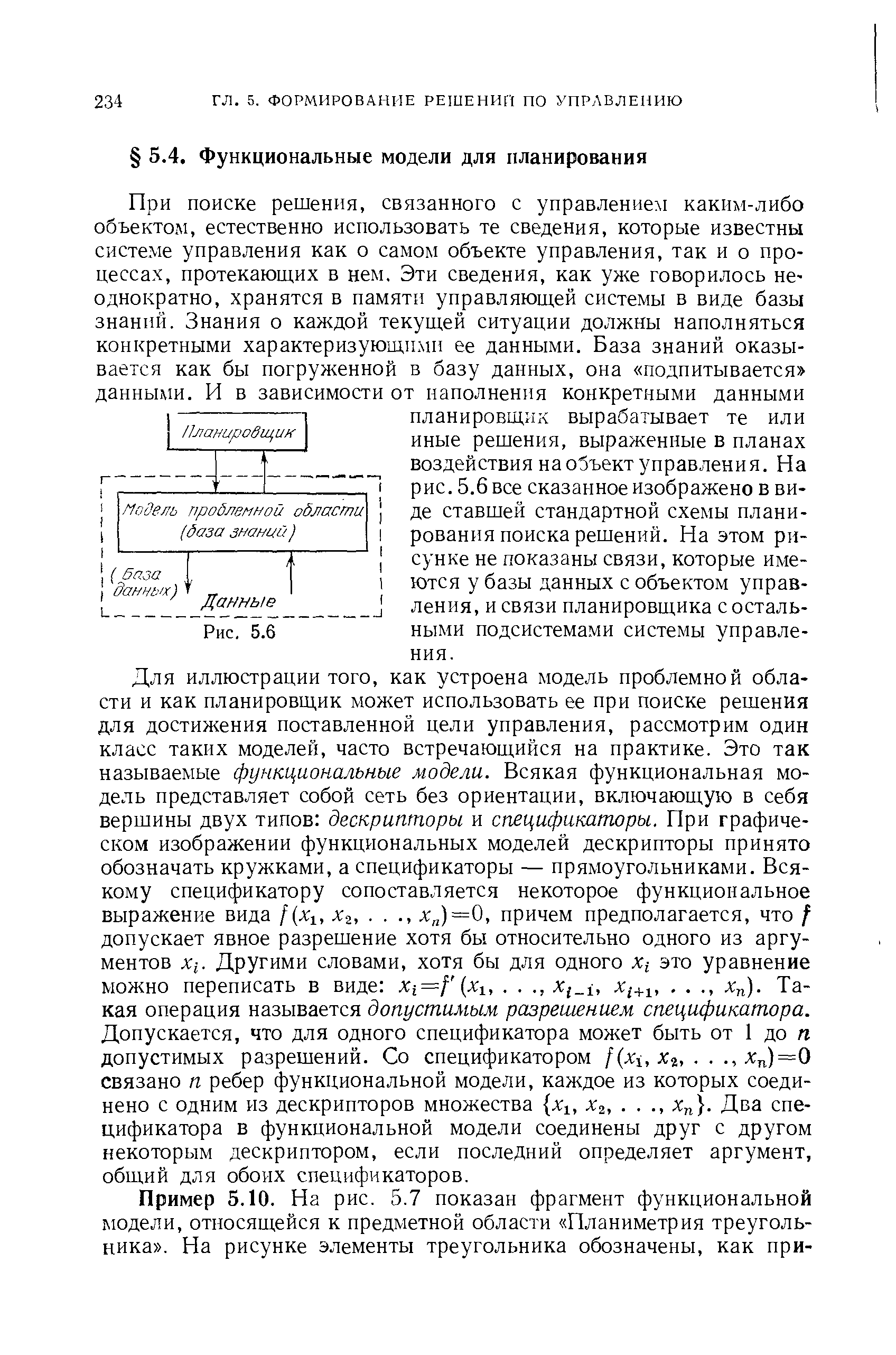 Для иллюстрации того, как устроена модель проблемной области и как планировщик может использовать ее при поиске решения для достижения поставленной цели управления, рассмотрим один класс таких моделей, часто встречающийся на практике. Это так называемые функциональные модели. Всякая функциональная модель представляет собой сеть без ориентации, включающую в себя вершины двух типов дескрипторы и спецификаторы. При графическом изображении функциональных моделей дескрипторы принято обозначать кружками, а спецификаторы — прямоугольниками. Всякому спецификатору сопоставляется некоторое функциональное выражение вида f(xlt xz, . ., яя)=0, причем предполагается, что / допускает явное разрешение хотя бы относительно одного из аргументов Х[. Другими словами, хотя бы для одного xt это уравнение можно переписать в виде Xi=f (xi,. . ., x i, xi+i,. . ., xn). Такая операция называется допустимым разрешением спецификатора. Допускается, что для одного спецификатора может быть от 1 до п допустимых разрешений. Со спецификатором f(xi, хг,. . ., л )=0 связано п ребер функциональной модели, каждое из которых соединено с одним из дескрипторов множества хг, х2,. . ., хп . Два спецификатора в функциональной модели соединены друг с другом некоторым дескриптором, если последний определяет аргумент, общий для обоих спецификаторов.
