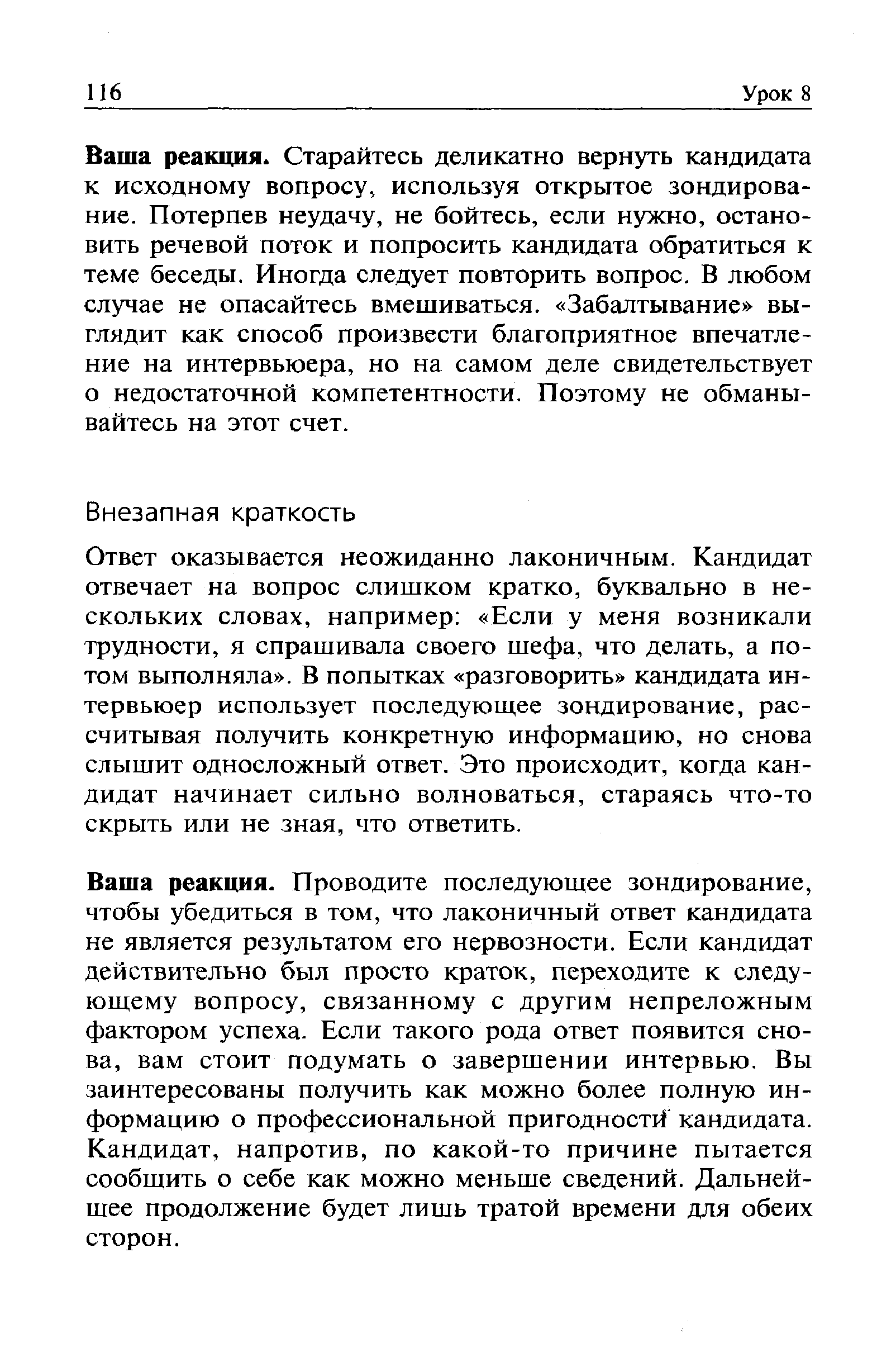 Ваша реакция. Проводите последующее зондирование, чтобы убедиться в том, что лаконичный ответ кандидата не является результатом его нервозности. Если кандидат действительно был просто краток, переходите к следующему вопросу, связанному с другим непреложным фактором успеха. Если такого рода ответ появится снова, вам стоит подумать о завершении интервью. Вы заинтересованы получить как можно более полную информацию о профессиональной пригодности кандидата. Кандидат, напротив, по какой-то причине пытается сообщить о себе как можно меньше сведений. Дальнейшее продолжение будет лишь тратой времени для обеих сторон.
