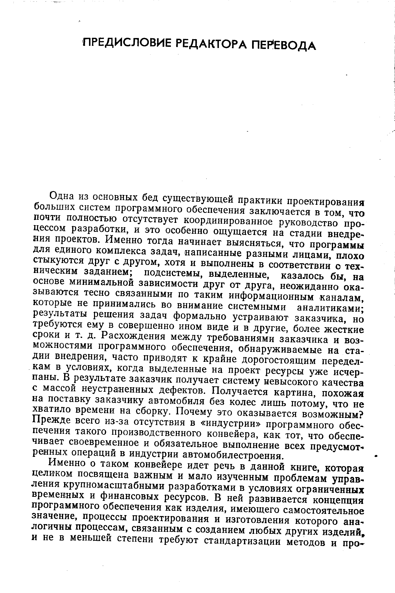 Одна из основных бед существующей практики проектирования больших систем программного обеспечения заключается в том, что почти полностью отсутствует координированное руководство процессом разработки, и это особенно ощущается на стадии внедрения проектов. Именно тогда начинает выясняться, что программы для единого комплекса задач, написанные разными лицами, плохо стыкуются друг с другом, хотя и выполнены в соответствии о техническим заданием подсистемы, выделенные, казалось бы, на основе минимальной зависимости друг от друга, неожиданно оказываются тесно связанными по таким информационным каналам, которые не принимались во внимание системными аналитиками результаты решения задач формально устраивают заказчика, но требуются ему в совершенно ином виде и в другие, более жесткие сроки и т. д. Расхождения между требованиями заказчика и возможностями программного обеспечения, обнаруживаемые на стадии внедрения, часто приводят к крайне дорогостоящим переделкам в условиях, когда выделенные на проект ресурсы уже исчерпаны. В результате заказчик получает систему невысокого качества с массой неустраненных дефектов. Получается картина, похожая на поставку заказчику автомобиля без колес лишь потому, что не хватило времени на сборку. Почему это оказывается возможным Прежде всего из-за отсутствия в индустрии программного обеспечения такого производственного конвейера, как тот, что обеспечивает своевременное и обязательное выполнение всех предусмотренных операций в индустрии автомобилестроения.
