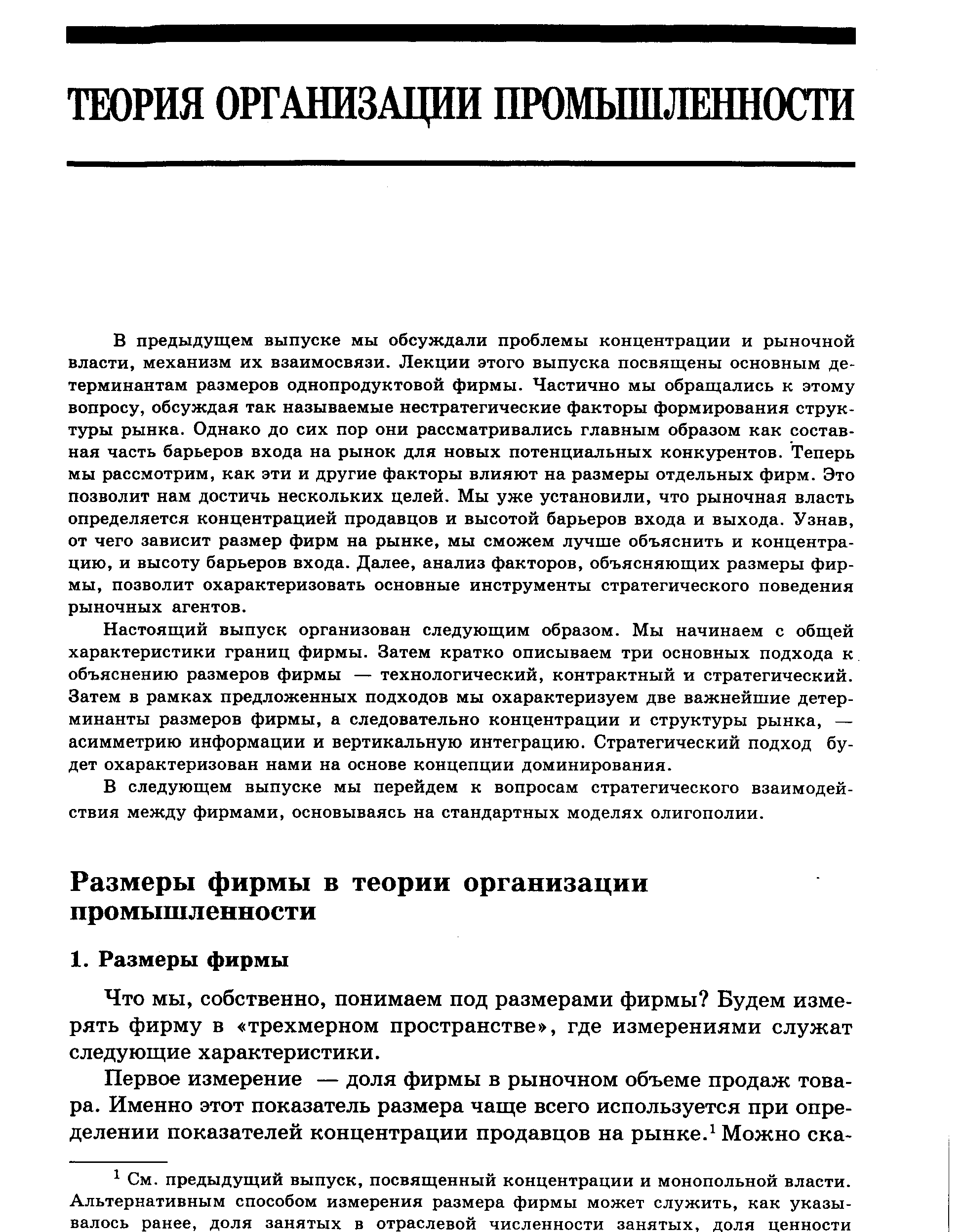 В предыдущем выпуске мы обсуждали проблемы концентрации и рыночной власти, механизм их взаимосвязи. Лекции этого выпуска посвящены основным детерминантам размеров однопродуктовой фирмы. Частично мы обращались к этому вопросу, обсуждая так называемые нестратегические факторы формирования структуры рынка. Однако до сих пор они рассматривались главным образом как составная часть барьеров входа на рынок для новых потенциальных конкурентов. Теперь мы рассмотрим, как эти и другие факторы влияют на размеры отдельных фирм. Это позволит нам достичь нескольких целей. Мы уже установили, что рыночная власть определяется концентрацией продавцов и высотой барьеров входа и выхода. Узнав, от чего зависит размер фирм на рынке, мы сможем лучше объяснить и концентрацию, и высоту барьеров входа. Далее, анализ факторов, объясняющих размеры фирмы, позволит охарактеризовать основные инструменты стратегического поведения рыночных агентов.
