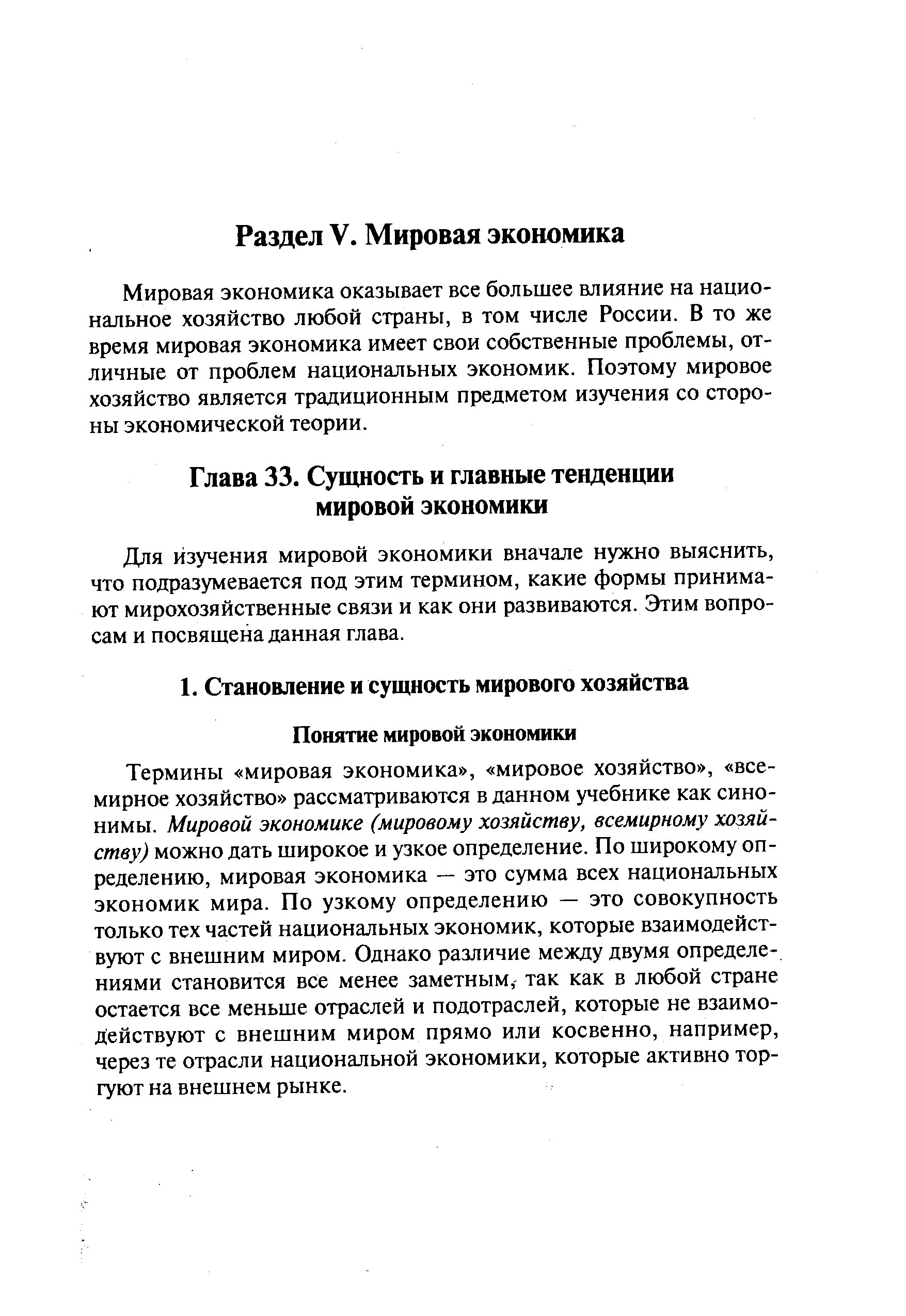 Термины мировая экономика , мировое хозяйство , всемирное хозяйство рассматриваются в данном учебнике как синонимы. Мировой экономике (мировому хозяйству, всемирному хозяйству) можно дать широкое и узкое определение. По широкому определению, мировая экономика — это сумма всех национальных экономик мира. По узкому определению — это совокупность только тех частей национальных экономик, которые взаимодействуют с внешним миром. Однако различие между двумя определениями становится все менее заметным,- так как в любой стране остается все меньше отраслей и подотраслей, которые не взаимодействуют с внешним миром прямо или косвенно, например, через те отрасли национальной экономики, которые активно торгуют на внешнем рынке.
