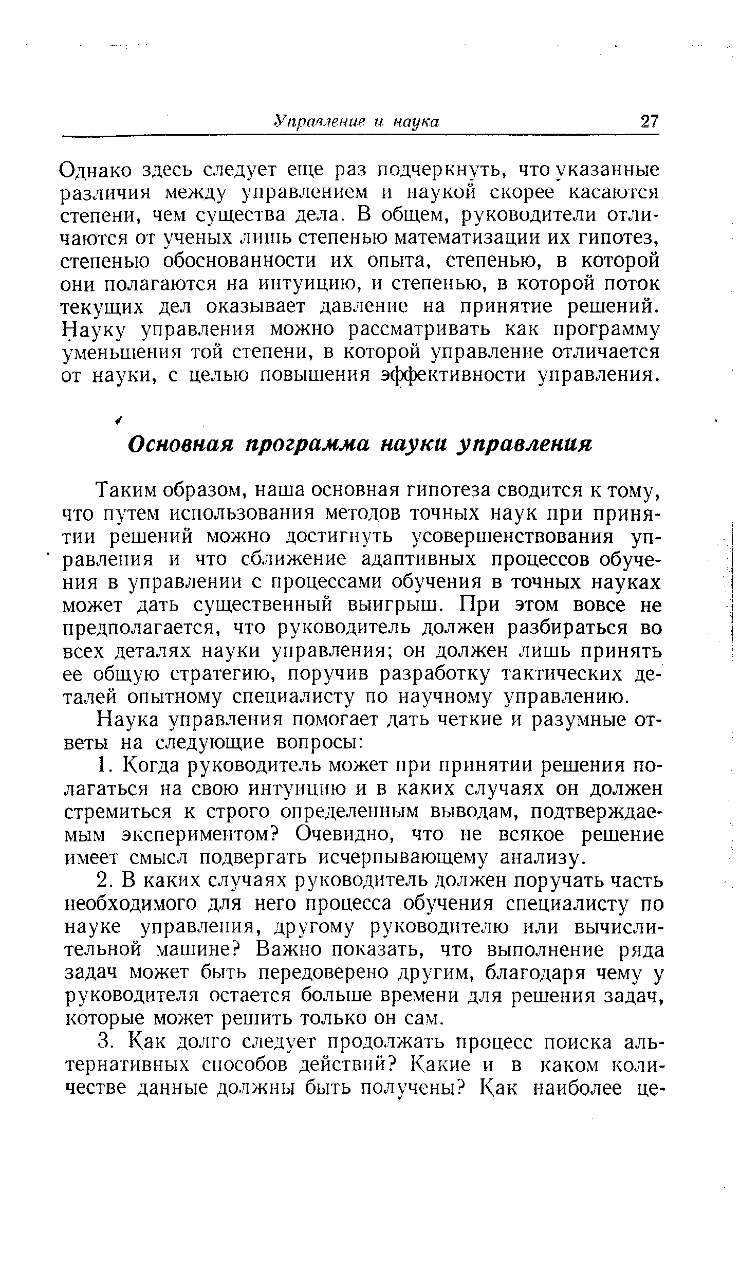 Таким образом, наша основная гипотеза сводится к тому, что путем использования методов точных наук при принятии решений можно достигнуть усовершенствования управления и что сближение адаптивных процессов обучения в управлении с процессами обучения в точных науках может дать существенный выигрыш. При этом вовсе не предполагается, что руководитель должен разбираться во всех деталях науки управления он должен лишь принять ее общую стратегию, поручив разработку тактических деталей опытному специалисту по научному управлению.
