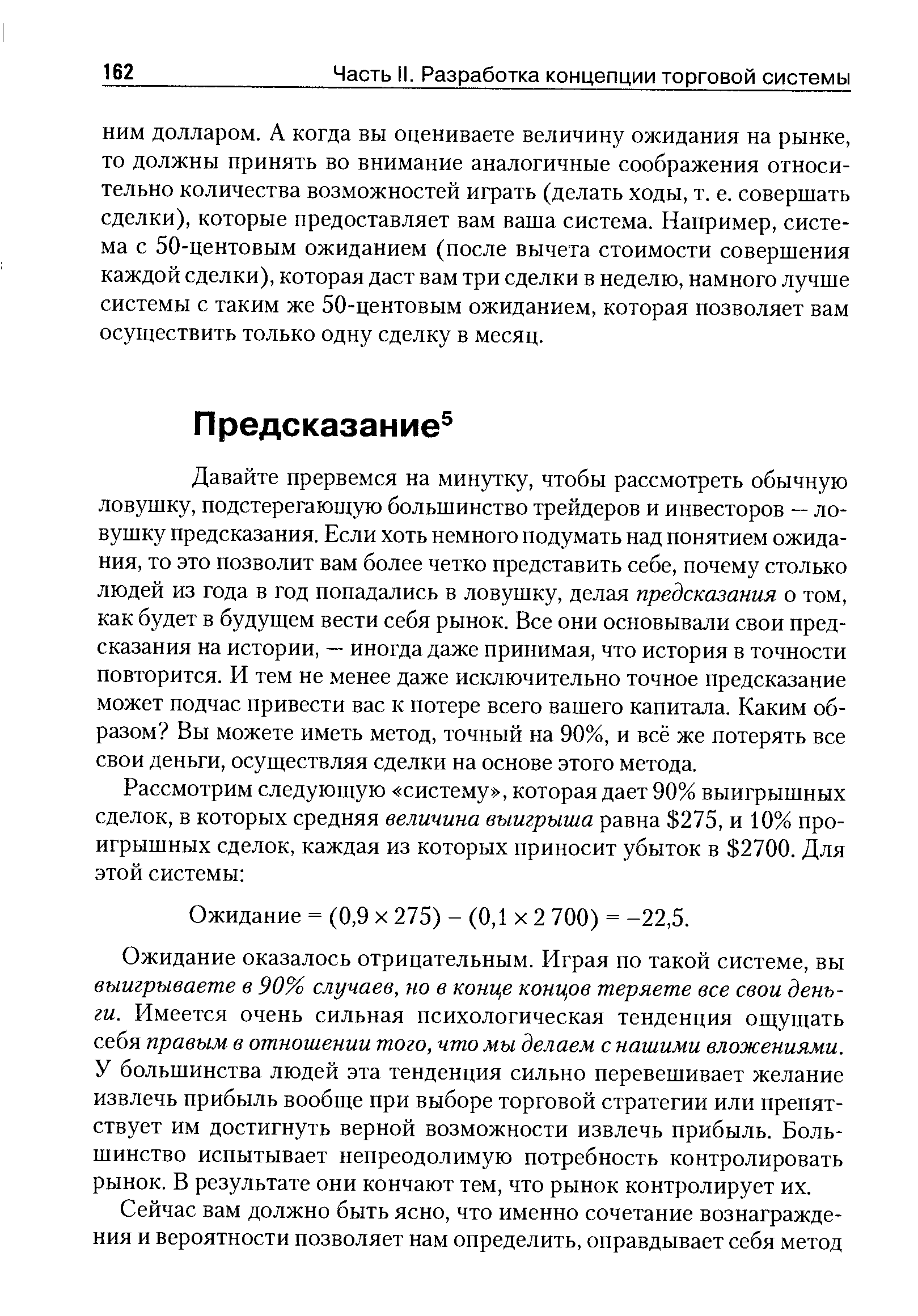 Давайте прервемся на минутку, чтобы рассмотреть обычную ловушку, подстерегающую большинство трейдеров и инвесторов — ловушку предсказания. Если хоть немного подумать над понятием ожидания, то это позволит вам более четко представить себе, почему столько людей из года в год попадались в ловушку, делая предсказания о том, как будет в будущем вести себя рынок. Все они основывали свои предсказания на истории, — иногда даже принимая, что история в точности повторится. И тем не менее даже исключительно точное предсказание может подчас привести вас к потере всего вашего капитала. Каким образом Вы можете иметь метод, точный на 90%, и всё же потерять все свои деньги, осуществляя сделки на основе этого метода.
