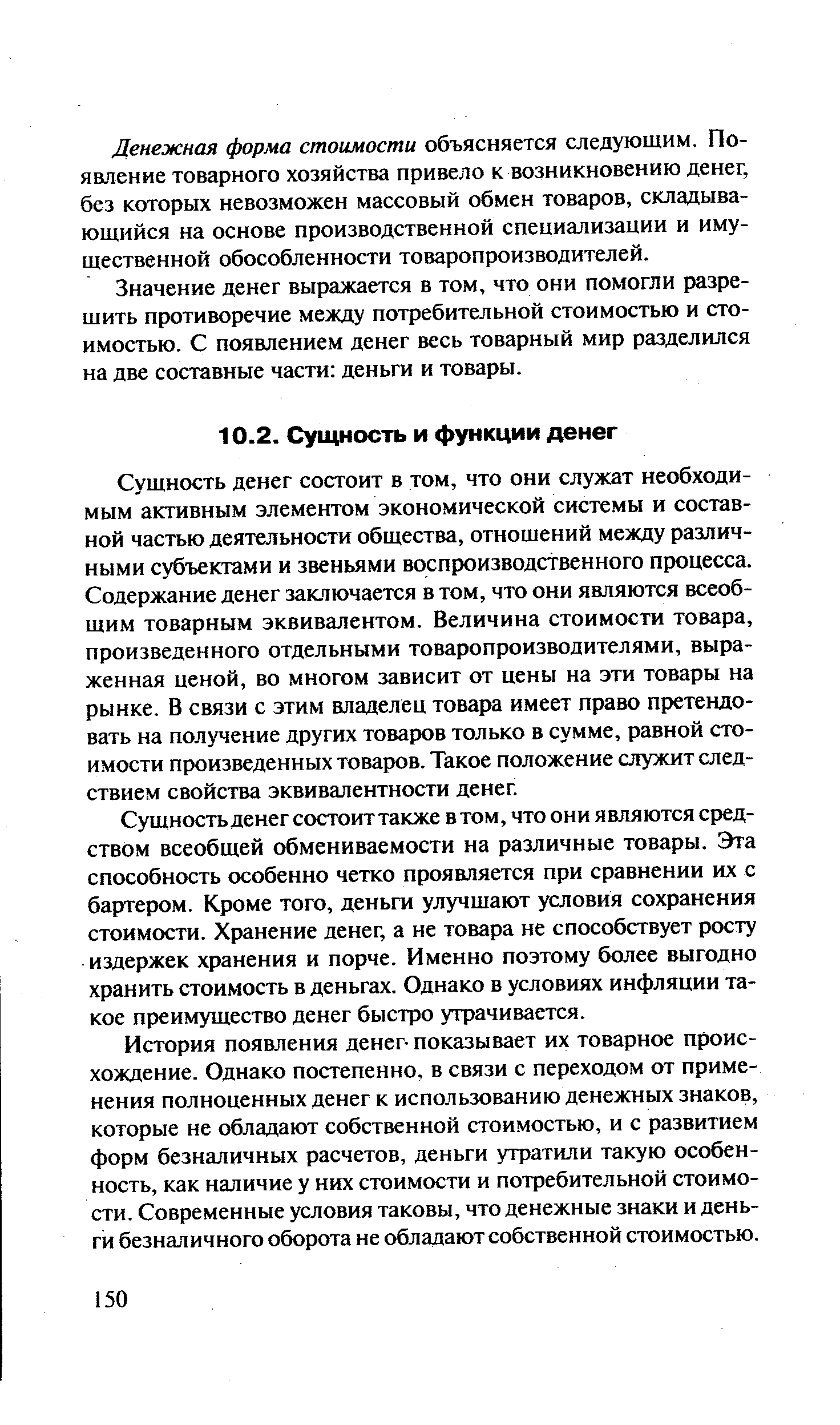 Сущность денег состоит в том, что они служат необходимым активным элементом экономической системы и составной частью деятельности общества, отношений между различными субъектами и звеньями воспроизводственного процесса. Содержание денег заключается в том, что они являются всеобщим товарным эквивалентом. Величина стоимости товара, произведенного отдельными товаропроизводителями, выраженная ценой, во многом зависит от цены на эти товары на рынке. В связи с этим владелец товара имеет право претендовать на получение других товаров только в сумме, равной стоимости произведенных товаров. Такое положение служит следствием свойства эквивалентности денег.
