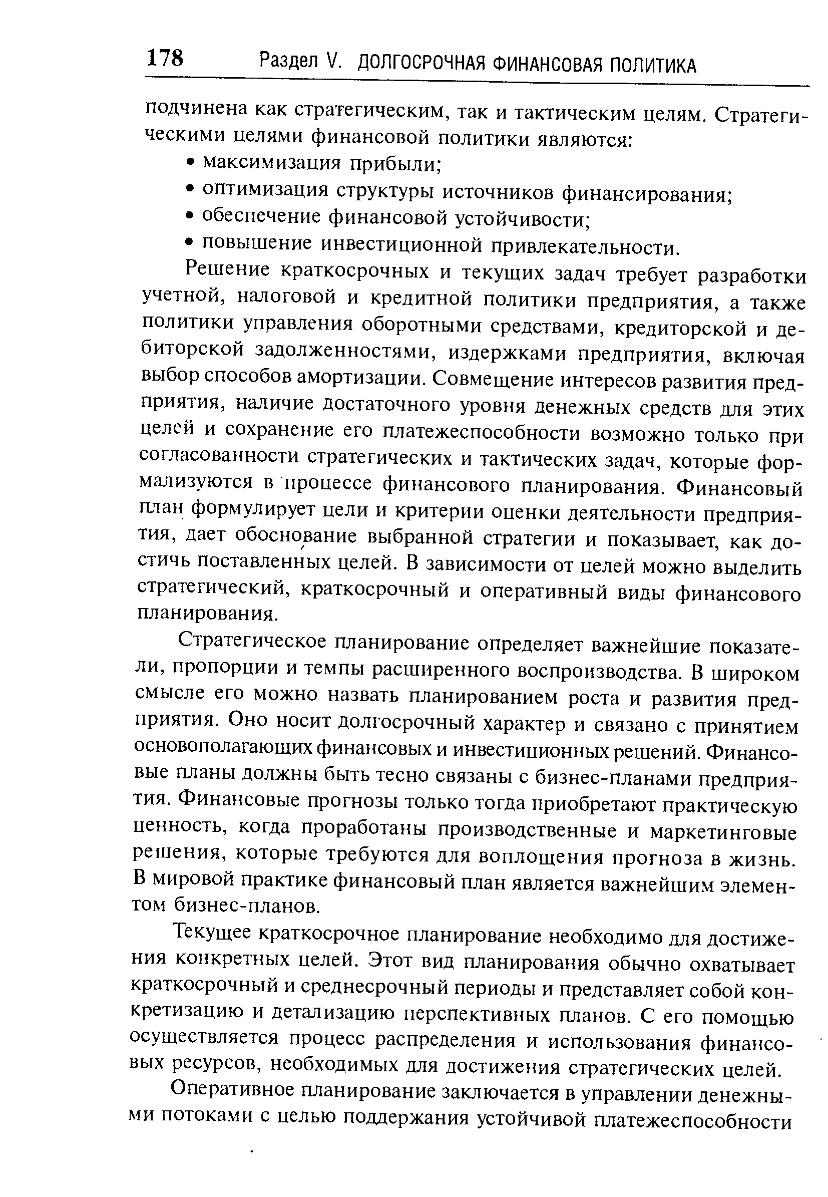 Решение краткосрочных и текущих задач требует разработки учетной, налоговой и кредитной политики предприятия, а также политики управления оборотными средствами, кредиторской и дебиторской задолженностями, издержками предприятия, включая выбор способов амортизации. Совмещение интересов развития предприятия, наличие достаточного уровня денежных средств для этих целей и сохранение его платежеспособности возможно только при согласованности стратегических и тактических задач, которые формализуются в процессе финансового планирования. Финансовый план формулирует цели и критерии оценки деятельности предприятия, дает обоснование выбранной стратегии и показывает, как достичь поставленных целей. В зависимости от целей можно выделить стратегический, краткосрочный и оперативный виды финансового планирования.
