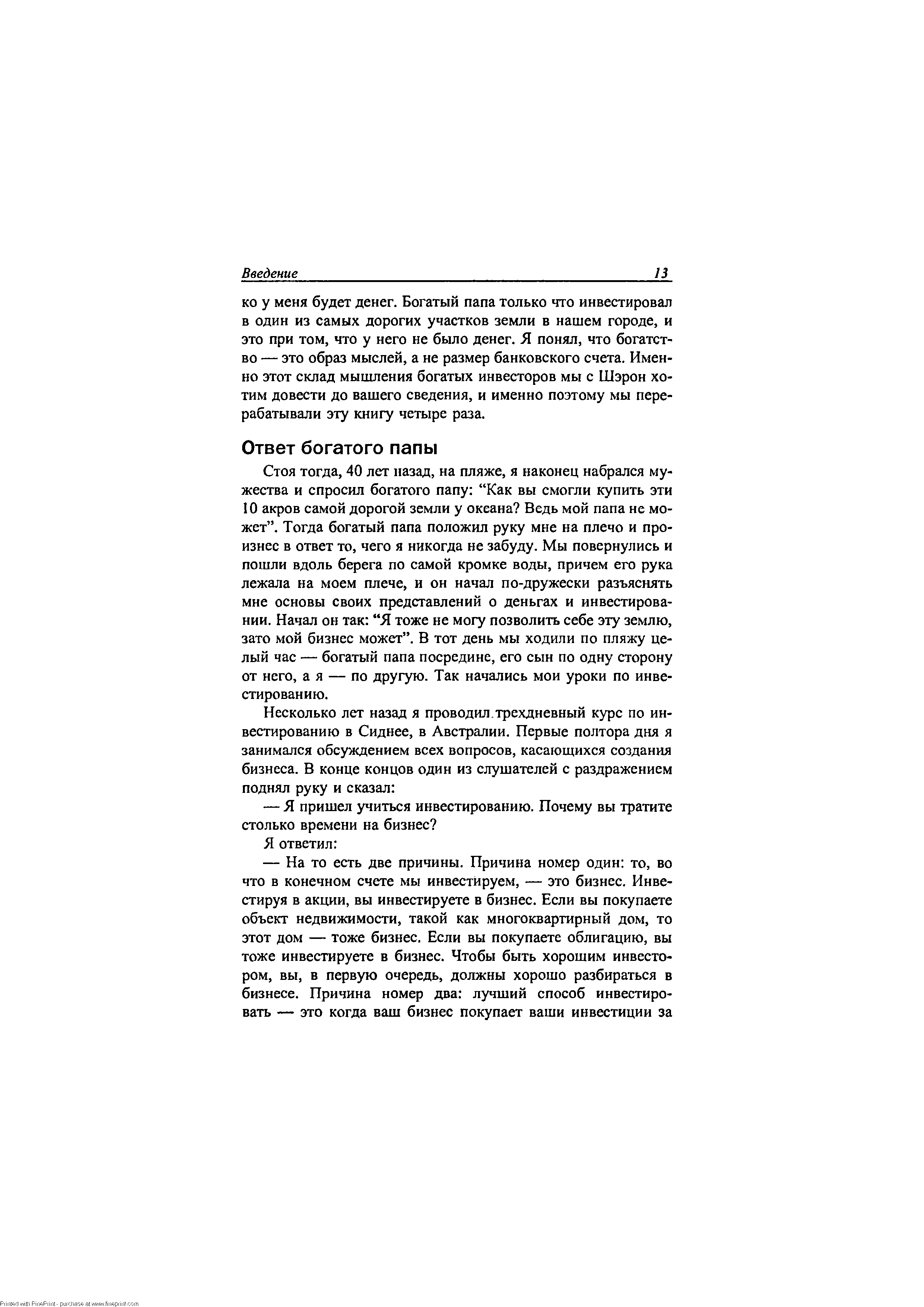 Стоя тогда, 40 лет назад, на пляже, я наконец набрался мужества и спросил богатого папу Как вы смогли купить эти 10 акров самой дорогой земли у океана Ведь мой папа не может . Тогда богатый папа положил руку мне на плечо и произнес в ответ то, чего я никогда не забуду. Мы повернулись и пошли вдоль берега по самой кромке воды, причем его рука лежала на моем плече, и он начал по-дружески разъяснять мне основы своих представлений о деньгах и инвестировании. Начал он так Я тоже не могу позволить себе эту землю, зато мой бизнес может . В тот день мы ходили по пляжу целый час — богатый папа посредине, его сын по одну сторону от него, а я — по другую. Так начались мои уроки по инвестированию.
