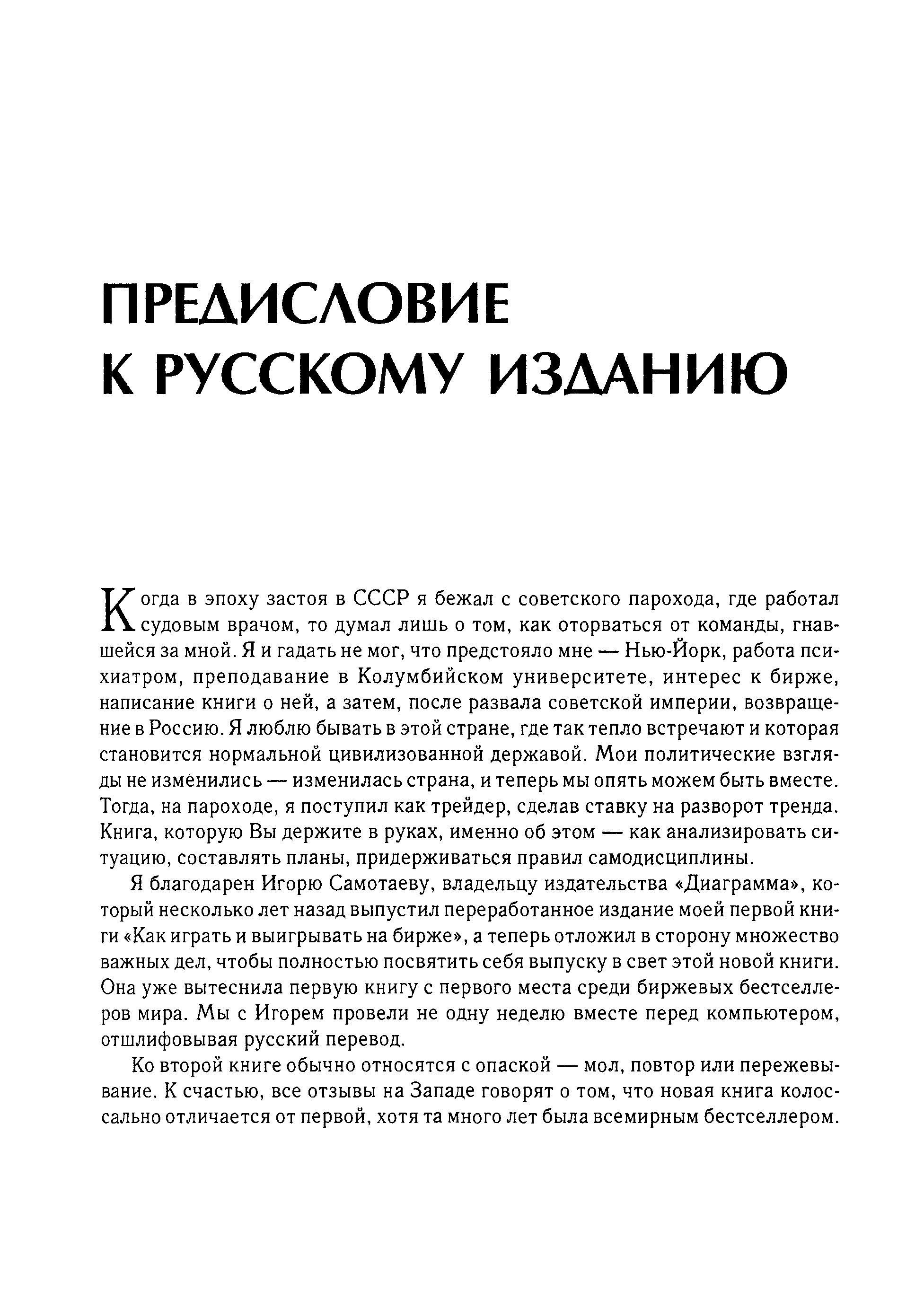 Когда в эпоху застоя в СССР я бежал с советского парохода, где работал судовым врачом, то думал лишь о том, как оторваться от команды, гнавшейся за мной. Я и гадать не мог, что предстояло мне — Нью-Йорк, работа психиатром, преподавание в Колумбийском университете, интерес к бирже, написание книги о ней, а затем, после развала советской империи, возвращение в Россию. Я люблю бывать в этой стране, где так тепло встречают и которая становится нормальной цивилизованной державой. Мои политические взгляды не изменились — изменилась страна, и теперь мы опять можем быть вместе. Тогда, на пароходе, я поступил как трейдер, сделав ставку на разворот тренда. Книга, которую Вы держите в руках, именно об этом — как анализировать ситуацию, составлять планы, придерживаться правил самодисциплины.
