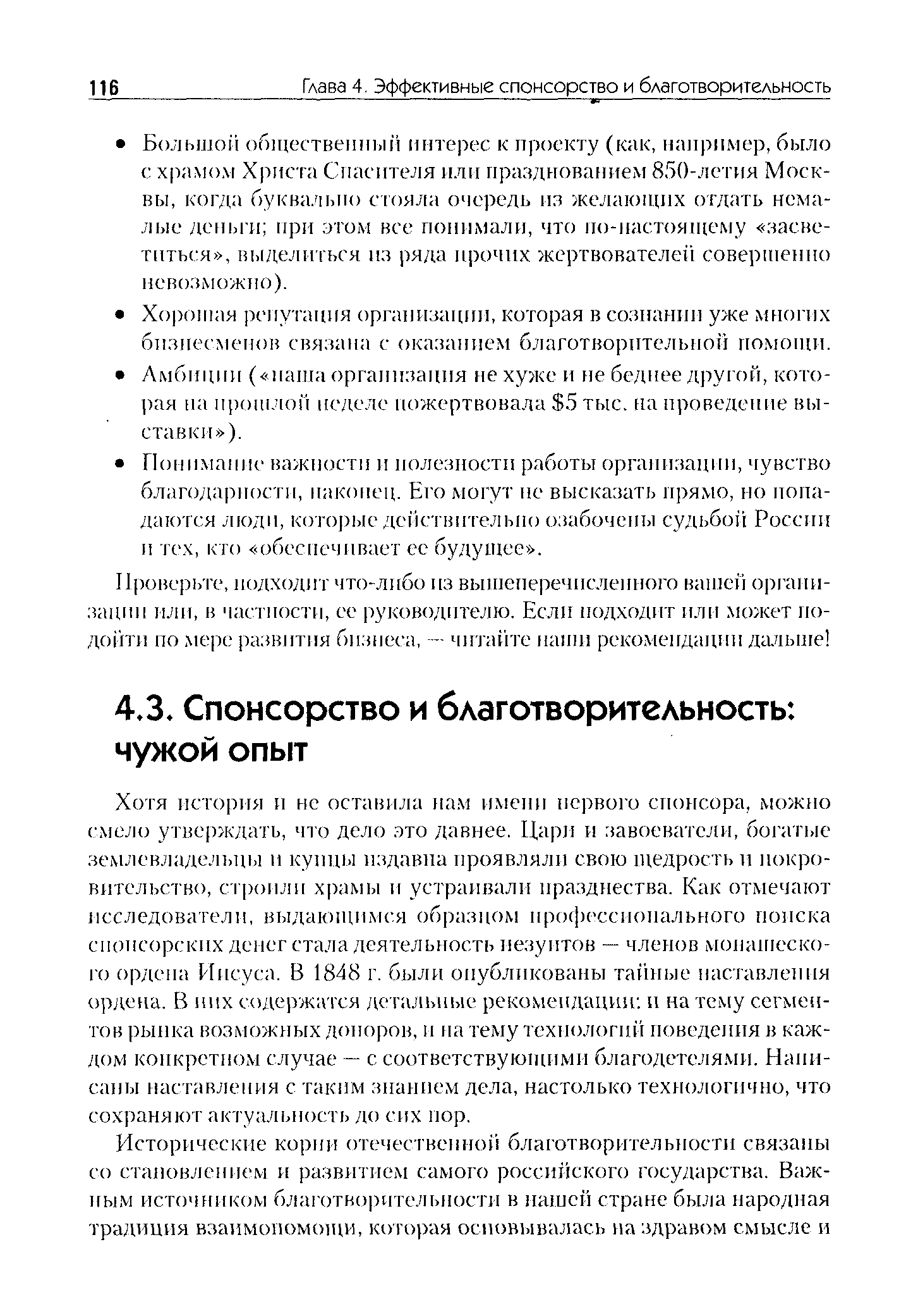 Хотя история и нс оставила нам имени первого спонсора, можно смело утверждать, что дело это давнее. Цари и завоеватели, богатые землевладельцы и купцы издавна проявляли свою щедрость и покровительство, строили храмы и устраивали празднества. Как отмечают исследователи, выдающимся образцом профессионального поиска спонсорских денег стала деятельность иезуитов — членов монашеского ордена Иисуса. В 1848 г. были опубликованы тайные наставления ордена. В них содержится детальные рекомендации и на тему сегментов рынка возможных допоров, и па тему технологий поведения в каждом конкретном случае — с соответствующими благодетелями. Написаны наставления с таким знанием дела, настолько технологично, что сохраняют актуальность до сих пор.
