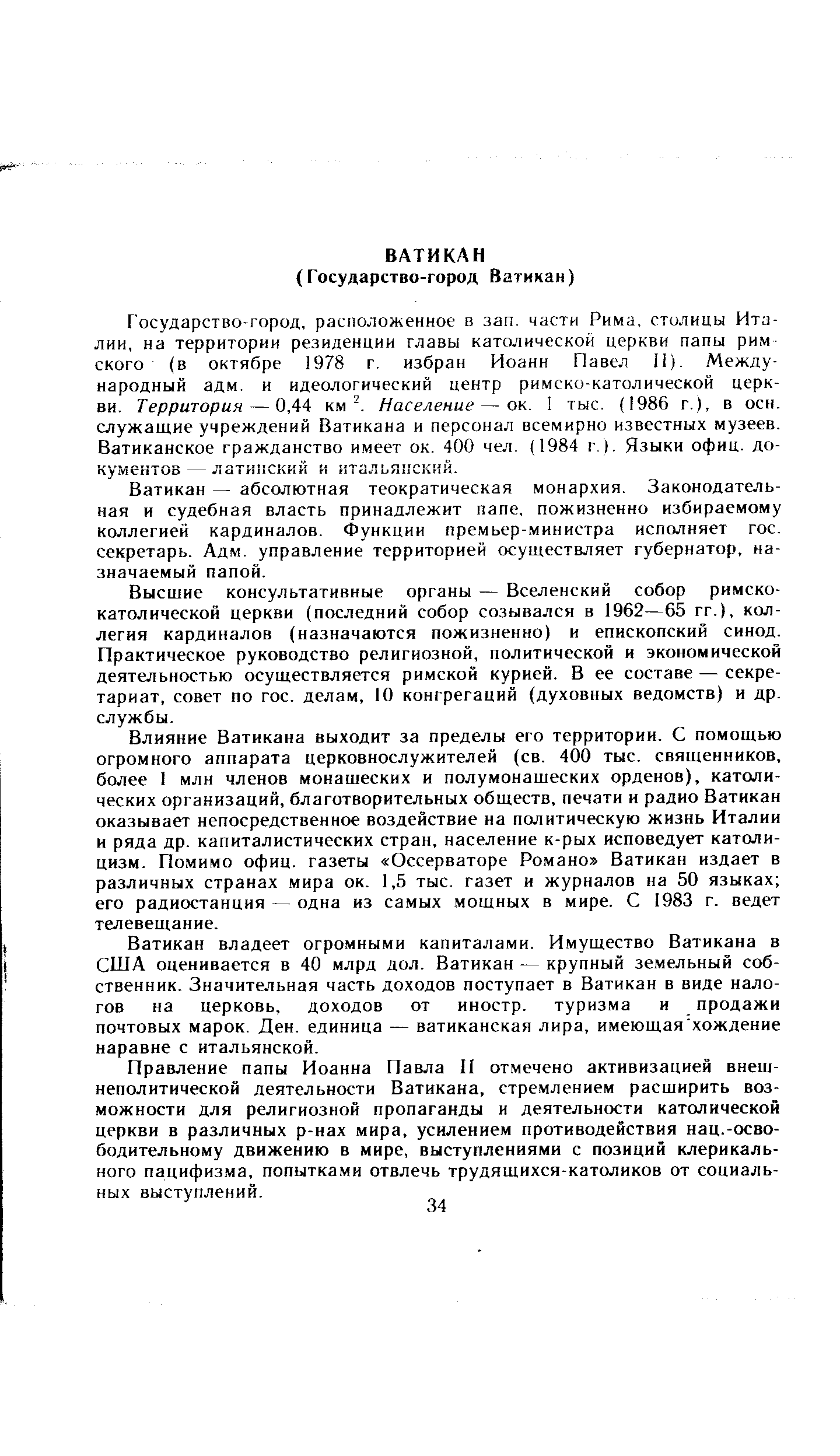 Государство-город, расположенное в зап. части Рима, столицы Италии, на территории резиденции главы католической церкви папы рим ского (в октябре 1978 г. избран Иоанн Павел II). Международный адм. и идеологический центр римско-католической церкви. Территория — 0,44 км2. Население — ок. 1 тыс. (1986 г.), в осн. служащие учреждений Ватикана и персонал всемирно известных музеев. Ватиканское гражданство имеет ок. 400 чел. (1984 г.). Языки офиц. документов—латинский и итальянский.
