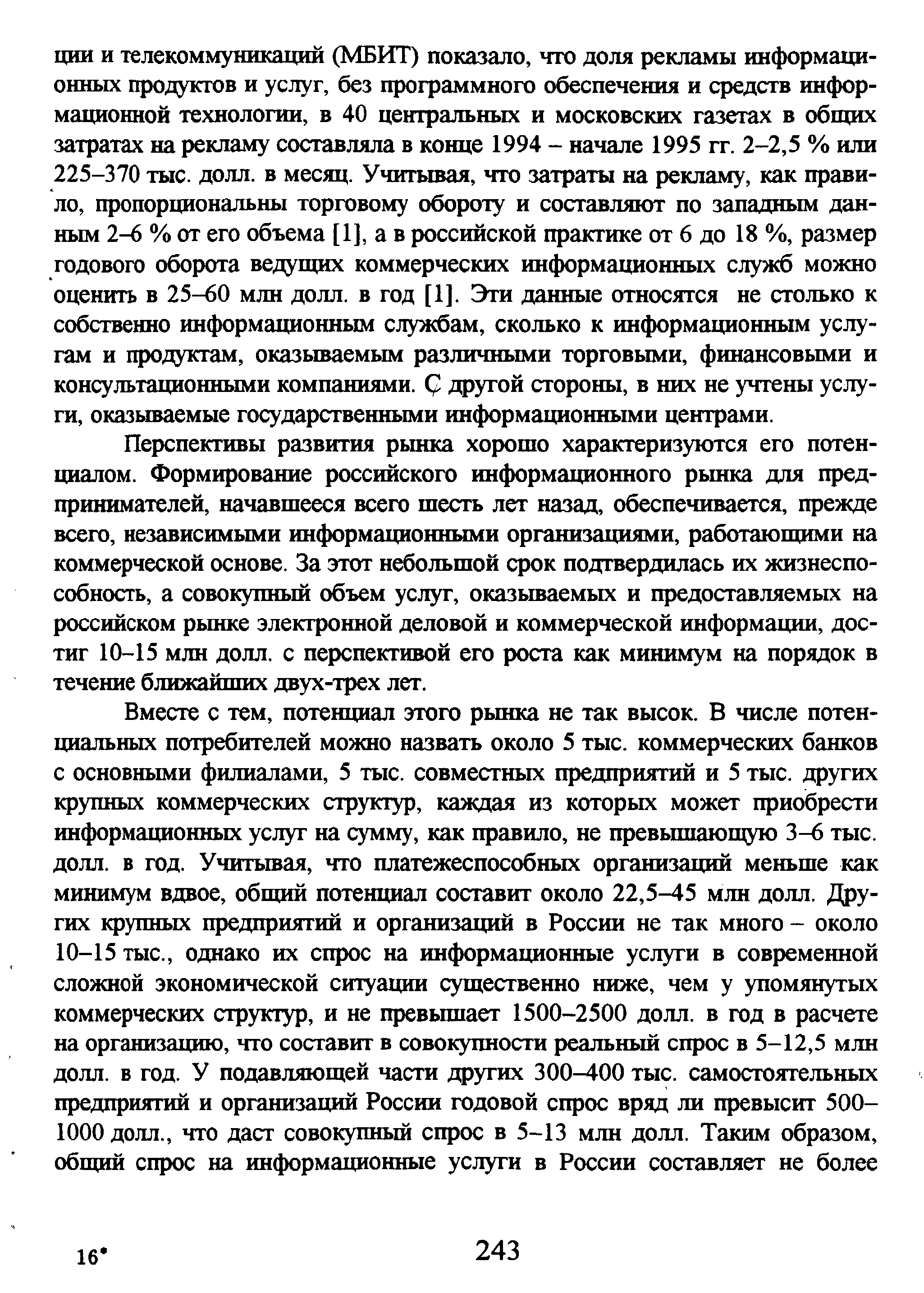 Перспективы развития рынка хорошо характеризуются его потенциалом. Формирование российского информационного рынка для предпринимателей, начавшееся всего шесть лет назад, обеспечивается, прежде всего, независимыми информационными организациями, работающими на коммерческой основе. За этот небольшой срок подтвердилась их жизнеспособность, а совокупный объем услуг, оказываемых и предоставляемых на российском рынке электронной деловой и коммерческой информации, достиг 10-15 млн долл. с перспективой его роста как минимум на порядок в течение ближайших двух-трех лет.
