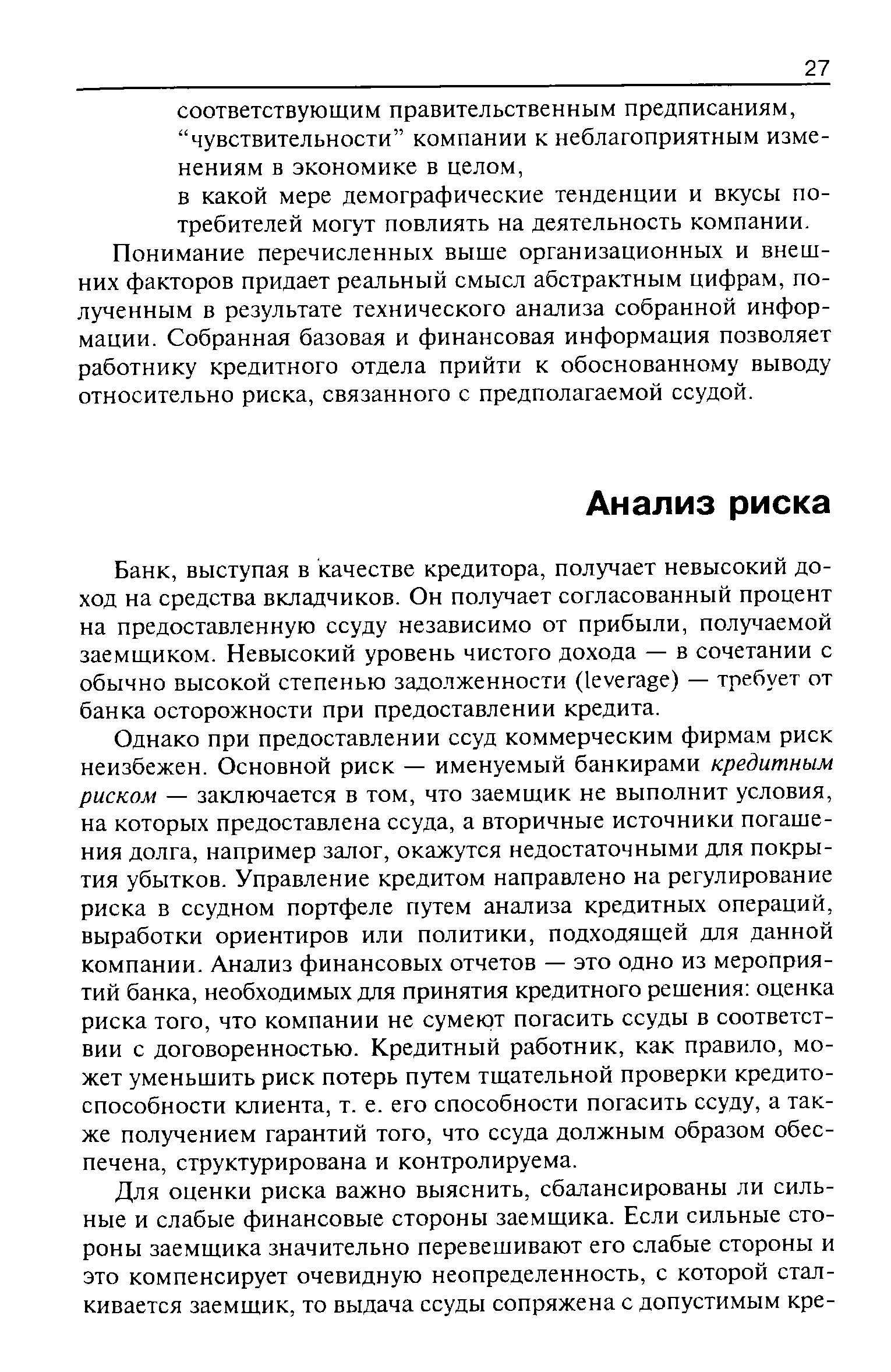 Однако при предоставлении ссуд коммерческим фирмам риск неизбежен. Основной риск — именуемый банкирами кредитным риском — заключается в том, что заемщик не выполнит условия, на которых предоставлена ссуда, а вторичные источники погашения долга, например залог, окажутся недостаточными для покрытия убытков. Управление кредитом направлено на регулирование риска в ссудном портфеле путем анализа кредитных операций, выработки ориентиров или политики, подходящей для данной компании. Анализ финансовых отчетов — это одно из мероприятий банка, необходимых для принятия кредитного решения оценка риска того, что компании не сумеют погасить ссуды в соответствии с договоренностью. Кредитный работник, как правило, может уменьшить риск потерь путем тщательной проверки кредитоспособности клиента, т. е. его способности погасить ссуду, а также получением гарантий того, что ссуда должным образом обеспечена, структурирована и контролируема.
