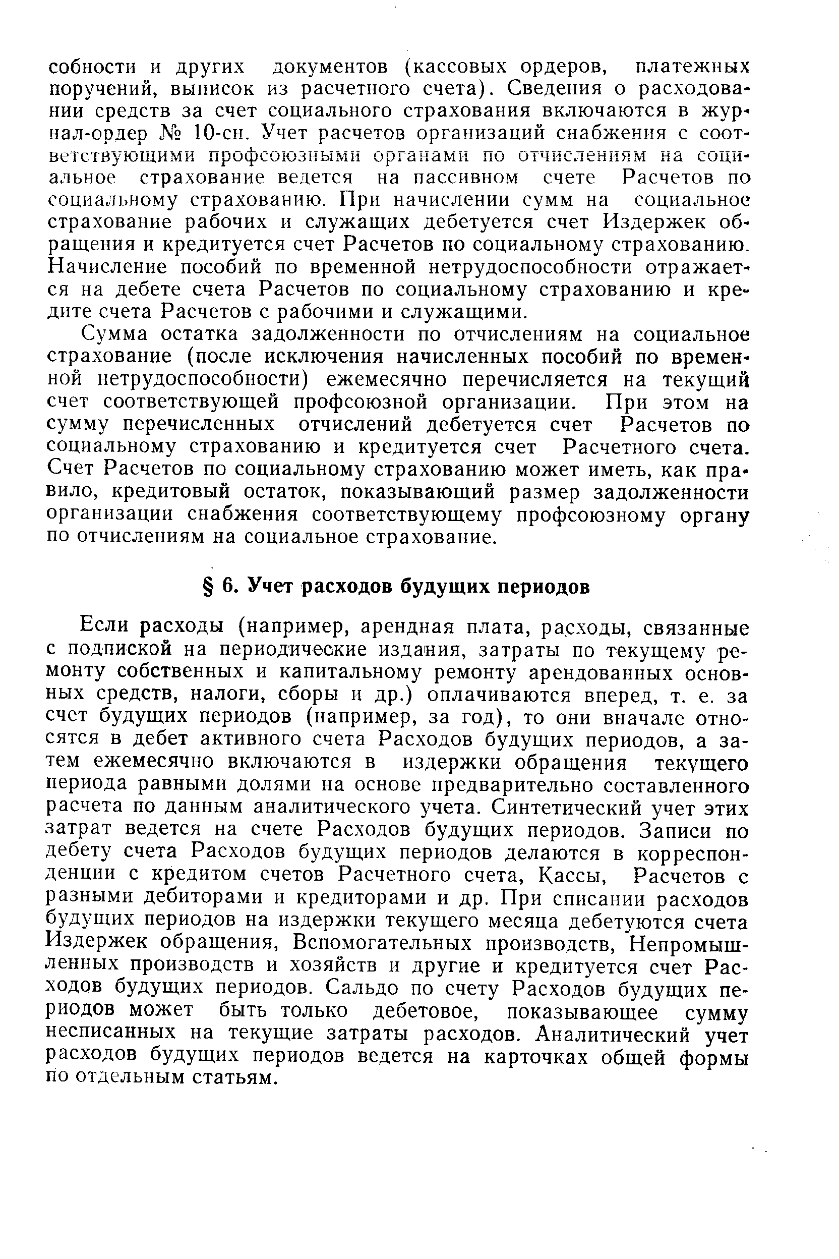 Если расходы (например, арендная плата, расходы, связанные с подпиской на периодические издания, затраты по текущему ремонту собственных и капитальному ремонту арендованных основных средств, налоги, сборы и др.) оплачиваются вперед, т. е. за счет будущих периодов (например, за год), то они вначале относятся в дебет активного счета Расходов будущих периодов, а затем ежемесячно включаются в издержки обращения текущего периода равными долями на основе предварительно составленного расчета по данным аналитического учета. Синтетический учет этих затрат ведется на счете Расходов будущих периодов. Записи по дебету счета Расходов будущих периодов делаются в корреспонденции с кредитом счетов Расчетного счета, Кассы, Расчетов с разными дебиторами и кредиторами и др. При списании расходов будущих периодов на издержки текущего месяца дебетуются счета Издержек обращения, Вспомогательных производств, Непромышленных производств и хозяйств и другие и кредитуется счет Расходов будущих периодов. Сальдо по счету Расходов будущих периодов может быть только дебетовое, показывающее сумму несписанных на текущие затраты расходов. Аналитический учет расходов будущих периодов ведется на карточках общей формы по отдельным статьям.
