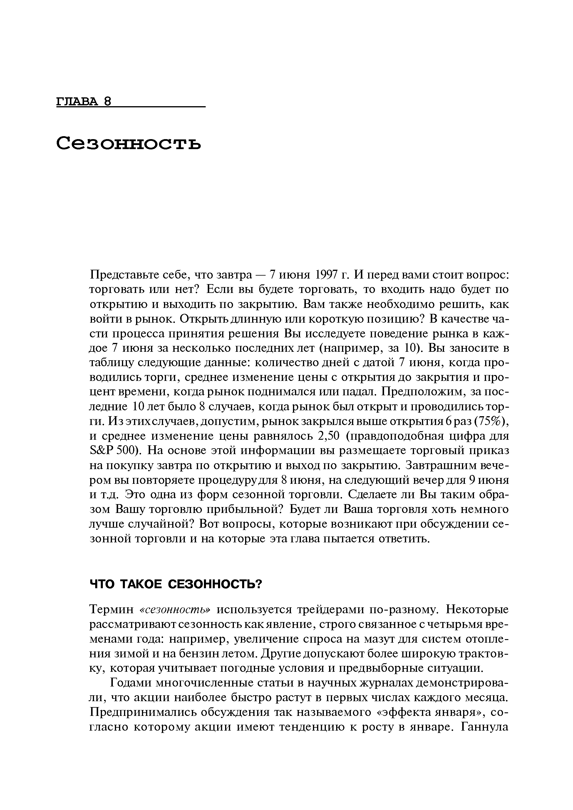 Представьте себе, что завтра — 7 июня 1997 г. И перед вами стоит вопрос торговать или нет Если вы будете торговать, то входить надо будет по открытию и выходить по закрытию. Вам также необходимо решить, как войти в рынок. Открыть длинную или короткую позицию В качестве части процесса принятия решения Вы исследуете поведение рынка в каждое 7 июня за несколько последних лет (например, за 10). Вы заносите в таблицу следующие данные количество дней с датой 7 июня, когда проводились торги, среднее изменение цены с открытия до закрытия и процент времени, когда рынок поднимался или падал. Предположим, за последние 10 лет было 8 случаев, когда рынок был открыт и проводились торги. Из этих случаев, допустим, рынок закрылся выше открытия 6 раз (75%), и среднее изменение цены равнялось 2,50 (правдоподобная цифра для S P 500). На основе этой информации вы размещаете торговый приказ на покупку завтра по открытию и выход по закрытию. Завтрашним вечером вы повторяете процедуру для 8 июня, на следующий вечер для 9 июня и т.д. Это одна из форм сезонной торговли. Сделаете ли Вы таким образом Вашу торговлю прибыльной Будет ли Ваша торговля хоть немного лучше случайной Вот вопросы, которые возникают при обсуждении сезонной торговли и на которые эта глава пытается ответить.
